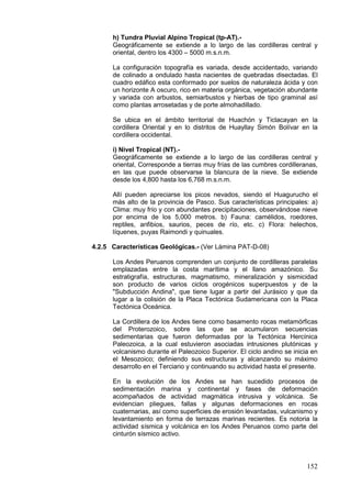 152
h) Tundra Pluvial Alpino Tropical (tp-AT).-
Geográficamente se extiende a lo largo de las cordilleras central y
oriental, dentro los 4300 – 5000 m.s.n.m.
La configuración topografía es variada, desde accidentado, variando
de colinado a ondulado hasta nacientes de quebradas disectadas. El
cuadro edáfico esta conformado por suelos de naturaleza ácida y con
un horizonte A oscuro, rico en materia orgánica, vegetación abundante
y variada con arbustos, semiarbustos y hierbas de tipo graminal así
como plantas arrosetadas y de porte almohadillado.
Se ubica en el ámbito territorial de Huachón y Ticlacayan en la
cordillera Oriental y en lo distritos de Huayllay Simón Bolívar en la
cordillera occidental.
i) Nivel Tropical (NT).-
Geográficamente se extiende a lo largo de las cordilleras central y
oriental, Corresponde a tierras muy frías de las cumbres cordilleranas,
en las que puede observarse la blancura de la nieve. Se extiende
desde los 4,800 hasta los 6,768 m.s.n.m.
Allí pueden apreciarse los picos nevados, siendo el Huagurucho el
más alto de la provincia de Pasco. Sus características principales: a)
Clima: muy frío y con abundantes precipitaciones, observándose nieve
por encima de los 5,000 metros. b) Fauna: camélidos, roedores,
reptiles, anfibios, saurios, peces de río, etc. c) Flora: helechos,
líquenes, puyas Raimondi y quinuales.
4.2.5 Características Geológicas.- (Ver Lámina PAT-D-08)
Los Andes Peruanos comprenden un conjunto de cordilleras paralelas
emplazadas entre la costa marítima y el llano amazónico. Su
estratigrafía, estructuras, magmatismo, mineralización y sismicidad
son producto de varios ciclos orogénicos superpuestos y de la
"Subducción Andina", que tiene lugar a partir del Jurásico y que da
lugar a la colisión de la Placa Tectónica Sudamericana con la Placa
Tectónica Oceánica.
La Cordillera de los Andes tiene como basamento rocas metamórficas
del Proterozoico, sobre las que se acumularon secuencias
sedimentarias que fueron deformadas por la Tectónica Hercínica
Paleozoica, a la cual estuvieron asociadas intrusiones plutónicas y
volcanismo durante el Paleozoico Superior. El ciclo andino se inicia en
el Mesozoico; definiendo sus estructuras y alcanzando su máximo
desarrollo en el Terciario y continuando su actividad hasta el presente.
En la evolución de los Andes se han sucedido procesos de
sedimentación marina y continental y fases de deformación
acompañados de actividad magmática intrusiva y volcánica. Se
evidencian pliegues, fallas y algunas deformaciones en rocas
cuaternarias, así como superficies de erosión levantadas, vulcanismo y
levantamiento en forma de terrazas marinas recientes. Es notoria la
actividad sísmica y volcánica en los Andes Peruanos como parte del
cinturón sísmico activo.
 