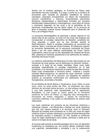 153
Acorde con el contexto geológico, la Provincia de Pasco aloja
abundantes recursos minerales. A lo largo y ancho de su territorio se
encuentran gran variedad de depósitos metalíferos de diversa
naturaleza, originados principalmente por efecto del magmatismo
intrusivo subvolcánico y extrusivo, encontrándose yacimientos
filoneanos metasomáticos y diseminados formados por procesos
hidrotermales metasomáticos y volcanogénicos, cuyos tipos de menas
y volúmenes dependen de las rocas y de la naturaleza de las
soluciones mineralizantes que les dieron origen. En la provincia se
tiene 8 empresas mineras activas trabajando para el desarrollo del
Perú y de la Región Pasco.
La secuencia litoestratigráfica es apreciada a escala regional en las
partes altas de las cuencas, se inicia con las rocas más antiguas que
corresponden al complejo metamórfico de Marañón, constituido por
mica esquistos y gneis que se han formado durante el
NeoProterozoico. Sobre el complejo metamórfico se encuentran las
pizarras, filitas y cuarcitas del Grupo Excelsior. El Paleozoico superior
se encuentra representado por la secuencia continental del Grupo
Ambo y por las rocas clásticas carbonatadas del Grupo Tarma-
Copacabana, sobre las que se han depositado las molasas del Grupo
Mitu, pasando en transición gradacional a los sedimentos de calizas y
dolomitas del Grupo Pucará.
La cobertura sedimentaria del Mesozoico ha sido interrumpida por las
intrusiones de rocas ígneas, que se distribuyen en dirección noreste –
suroeste a lo largo de los Andes orientales. Estas rocas están
asociadas espacialmente al complejo metamórfico en el lado
occidental y a la secuencia mesozoica al oriente de esta faja intrusiva.
Estas rocas corresponden a intrusivos pertno - triásicos y cuerpos
recientes Meso-cenozoicos; en general las rocas intrusivas, ocupan
espacialmente el 35% de la provincia. Los depósitos de cobertura
reciente se encuentran conformados por sedimentos morrénicos,
fluvioglaciares, aluvionales y fluviales.
En los Distritos de Simón Bolívar y Tinyahuarco, (Lacy 1924), en esta
zona, como en otras partes del Perú, se presentan dos tipos
distintos de actividad ígnea terciaria. La más antigua corresponde
a una fase explosiva, está representada por el aglomerado
Rumiallana, el cual ocupa la mayor parte de la chimenea
volcánica de Cerro de Pasco. La segunda fase corresponde a
intrusiones de masas irregulares y diques de monzonítica
cuarcífera porfirítica, a las cuales la mineralización de sulfuros está
relacionada.
Las rocas volcánicas son producto de las intrusiones plutónicas y
volcánicas masivas. Las Monzonitas y Dacitas son rocas volcánicas
que dan esa riqueza especial a la provincia como el Santuario
Nacional de Huayllay esta constituido en un 90% por rocas de origen
volcánico (tufos o cenizas volcánicas) y se trata de tobas blanquecinas
de naturaleza dacítico a riodacítico. El 10% restante lo conforman
rocas de origen sedimentario como calizas, areniscas y lutitas que se
ubican en la base de las tobas.
Al iniciarse este periodo la actividad geológica de la roca, los depósitos
Cuaternario se caracteriza por una erosión glaciar moderada sobre
una superficie, peneplanizada y emergida y por la subsecuente
 