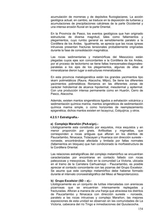 154
acumulación de morrenas y de depósitos fluvioglaciares. La acción
geológica actual, en cambio, se traduce en la deposición de turberas y
acumulaciones de precipitaciones calcáreas de la parte Occidental y
una intensa erosión fluvial en la parte Oriental.
En la Provincia de Pasco, los eventos geológicos que han originado
estructuras de diversa magnitud, tales como fallamientos y
plegamientos, cuyo rumbo general es sensiblemente paralelo a la
Cordillera de los Andes. Igualmente, se aprecia que las rocas ígneas
intrusivas presentan fracturas tensionales probablemente originadas
durante la fase de consolidación magmática.
Las rocas sedimentarias y metamórficas del Mesozoico están
plegadas cuyos ejes son concordantes a la Cordillera de los Andes,
por el proceso de tectonismo se tiene fallas transversales-diagonales-
paralelas a los ejes de los plegamientos, algunas de ellas al
mineralizarse dieron lugar a estructuras mineralizadas.
En esta provincia metalogenética están los grandes yacimientos tipo
skarn polimetálicos (Raura, Atacocha, Milpo), Se tiene los diferentes
yacimientos polimetálicos filonianos en las diferentes zonas de
carácter hidrotermal de alcance hipotermal, mesotermal y epitermal.
Con una producción intensa permanente como en Huarón, Cerro de
Pasco, Atacocha.
Además, existen mantos singenéticos ligados a exhalación volcánica y
sedimentación química marina, mantos singenéticos de sedimentación
química marina simple, o como horizontes de reemplazamiento
epigenética; dichos mantos existen en Iscaycruz, Colquijirca, y otros.
4.2.5.1 Estratigrafía.-
a) Complejo Marañón (PeA-e/gn).-
Litológicamente esta constituido por esquistos, mica esquistos y en
menor proporción por gneis. Anfibolitas y migmatitas, que
corresponden a rocas antiguas que afloran en los distritos de
Paucartambo, Ninacaca, Ticlacayan y Huariaca con dirección sureste -
noroeste, encontrándose afectada y limitada por fallas normales
(fallamientos en bloques) que han condicionado la morfoestructura de
la Cordillera Oriental.
Las relaciones estratigráficas del complejo metamórfico se encuentran
caracterizadas por encontrarse en contacto fallado con rocas
paleozoicas y mesozoicas. Solo en la comunidad La Victoria, ubicada
en el tramo de la Carretera Carhuamayo - Paucartambo, es posible
apreciar el contacto concordante con las pizarras del Grupo Excelsior.
Se asume que este complejo metamórfico debe haberse formado
durante el intervalo cronoestratigráfico del Meso al Neoproterozoico.
b) Grupo Excelsior (SD – e).-
Litológicamente es un conjunto de lutítas intercaladas con areniscas
pizarrosas que se encuentran intensamente replegadas y
fracturadas. Afloran a manera de una franja que atraviesa los distritos
de Paucartambo y Ninacaca con dirección sureste - noroeste,
paralelo a las rocas intrusivas y complejo Marañon; las mejores
exposiciones de esta unidad se observan en las comunidades de La
Victoria, cabecera del río Tingo e inmediaciones del Quiulacocha.
 