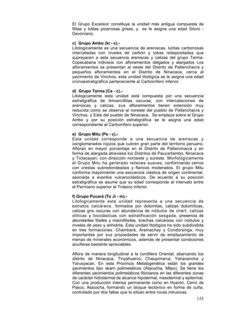 155
El Grupo Excelsior constituye la unidad más antigua compuesta de
filitas y lutitas pizarrosas grises, y se le asigna una edad Siluro -
Devoniano.
c) Grupo Ambo (ki - c).-
Litologicamente es una secuencia de areniscas, lutítas carbonosas
intercaladas con niveles de carbón y tobas redepositadas que
suprayacen a esta secuencia areniscas y calizas del grupo Tarma-
Copacabana indivisos con afloramientos delgados y alargados Los
afloramientos se presentan al oeste del Distrito de Pallanchacra y
pequeños afloramientos en el Distrito de Ninacaca, cerca al
yacimiento de Vinchos, esta unidad litológica se le asigna una edad
cronoestratigráfica perteneciente al Carbonífero inferior.
d) Grupo Tarma (Cs - c).-
Litologicamente esta unidad está compuesta por una secuencia
estratigráfica de limoarcillitas oscuras, con intercalaciones de
areniscas y calizas, sus afloramientos tienen extensión muy
reducida como se observa al noreste del pueblo de Pallanchacra y
Vinchos, y Este del pueblo de Ninacaca, Se emplaza sobre el Grupo
Ambo y por su posición estratigráfica se le asigna una edad
correspondiente al Carbonífero superior.
e) Grupo Mitu (Ps - c).-
Esta unidad corresponde a una secuencia de areniscas y
conglomerados rojizos que cubren gran parte del territorio peruano.
Afloran en mayor porcentaje en el Distrito de Pallanchacra y en
forma de alargada atraviesa los Distritos de Paucartambo, Ninacaca
y Ticlacayan; con dirección noroeste y sureste. Morfológicamente
el Grupo Mitu ha generado relieves suaves, conforrnando cerros
con crestas subredondeadas y flancos moderados. El grupo Mitu
conforma mayorniente una secuencia clástica de origen continental,
asociada a eventos vulcanoclásticos. De acuerdo a su posición
estratigráfica se asume que su edad corresponde al intervalo entre
el Permiano superior al Triásico inferior.
f) Grupo Pucará (Ts Ji - m).-
Litologicamente esta unidad representa a una secuencia de
estratos calcáreos, formados por dolomitas, calizas dolomíticas,
calizas gris oscuras con abundancia de nódulos de chert, calizas
olíticas y bioclásticas con estratificación sesgada, presencia de
abundantes fósiles y macrofósíles, brechas calcáreas con nódulos y
niveles de yeso y anhidrita. Esta unidad litológica ha sido subdividida
en tres formaciones. Chambará, Aramachay y Condorsinga, muy
importantes por sus propiedades de servir de emplazamiento de
menas de minerales económicos, además de presentar condiciones
acuíferas bastante apreciables.
Aflora de manera longitudinal a la cordillera Oriental, abarcando los
distrito de Ninacaca, Tinyahuarco, Chaupimarca, Yanacancha y
Yarusyacan. En esta Provincia Metalogenética están los grandes
yacimientos tipo skarn polimetálicos (Atacocha, Milpo), Se tiene los
diferentes yacimientos polimetálicos filonianos en las diferentes zonas
de carácter hidrotermal de alcance hipotermal, mesotermal y epitermal.
Con una producción intensa permanente como en Huarón, Cerro de
Pasco, Atacocha, formando un bloque tectónico en forma de cuña,
controlado por dos fallas que lo sitúan entre rocas intrusivas.
 