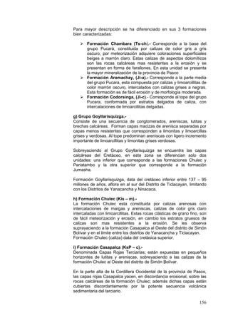 156
Para mayor descripción se ha diferenciado en sus 3 formaciones
bien caracterizadas:
 Formación Chambara (Ts-ch).- Corresponde a la base del
grupo Pucará, constituida por calizas de color gris a gris
oscuro, por meteorización adquiere coloraciones superficiales
beiges a marrón claro. Estas calizas de aspectos dolomíticos
son las rocas calcáreas mas resistentes a la erosión y se
presentan en forma de farallones. En esta unidad se presenta
la mayor mineralización de la provincia de Pasco
 Formación Aramachay, (Ji-a).- Corresponde a la parte media
del grupo Pucara, esta compuesta por calizas y limoarcillitas de
color marrón oscuro, intercalados con calizas grises a negras.
Esta formación es de fácil erosión y de morfología moderada.
 Formación Codorsinga, (Ji-c).- Corresponde al tope del grupo
Pucara, conformada por estratos delgados de caliza, con
intercalaciones de limoarcillitas delgadas.
g) Grupo Goyllarisquizga.-
Consiste de una secuencia de conglomerados, areniscas, lutitas y
brechas calcáreas. Forman capas macizas de arenisca separadas por
capas menos resistentes que corresponden a limonitas y limoarcillas
grises y verdosas. Al tope predominan areniscas con ligero incremento
importante de limoarcillitas y limonitas grises verdosas.
Sobreyaciendo al Grupo Goyllarisquizga se encuentra las capas
calcáreas del Cretáceo, en esta zona se diferencian solo dos
unidades: una inferior que corresponde a las formaciones Chulec y
Pariatambo y la otra superior que corresponde a la formación
Jumasha.
Formación Goyllarisquizga, data del cretáceo inferior entre 137 – 95
millones de años, aflora en al sur del Distrito de Ticlacayan, limitando
con los Distritos de Yanacancha y Ninacaca.
h) Formación Chulec (Kis – m).-
La formación Chulec esta constituida por calizas arenosas con
intercalaciones de margas y areniscas, calizas de color gris claro
intercaladas con limoarcillitas. Estas rocas clásticas de grano fino, son
de fácil meteorización y erosión, en cambio los estratos gruesos de
calizas son mas resistentes a la erosión. Se les observa
suprayaciendo a la formación Casapalca al Oeste del distrito de Simón
Bolívar y en el limite entre los distritos de Yanacancha y Ticlacayan.
Formación Chulec (caliza) data del cretásica superior.
i) Formación Casapalca (KsP – c).-
Denominada Capas Rojas Terciarias; están expuestas en pequeños
horizontes de lutitas y areniscas, sobreyaciendo a las calizas de la
formación Chulec al Oeste del distrito de Simón Bolívar.
En la parte alta de la Cordillera Occidental de la provincia de Pasco,
las capas rojas Casapalca yacen, en discordancia erosional, sobre las
rocas calcáreas de la formación Chulec; además dichas capas están
cubiertas discordantemente por la potente secuencia volcánica
sedimentaria del terciario.
 