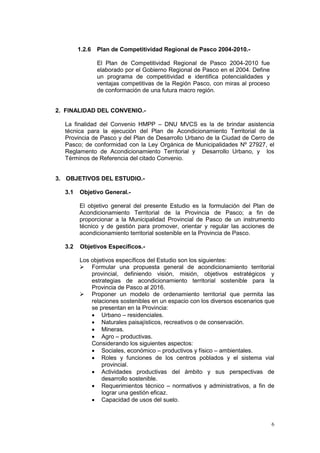 6
1.2.6 Plan de Competitividad Regional de Pasco 2004-2010.-
El Plan de Competitividad Regional de Pasco 2004-2010 fue
elaborado por el Gobierno Regional de Pasco en el 2004. Define
un programa de competitividad e identifica potencialidades y
ventajas competitivas de la Región Pasco, con miras al proceso
de conformación de una futura macro región.
2. FINALIDAD DEL CONVENIO.-
La finalidad del Convenio HMPP – DNU MVCS es la de brindar asistencia
técnica para la ejecución del Plan de Acondicionamiento Territorial de la
Provincia de Pasco y del Plan de Desarrollo Urbano de la Ciudad de Cerro de
Pasco; de conformidad con la Ley Orgánica de Municipalidades Nº 27927, el
Reglamento de Acondicionamiento Territorial y Desarrollo Urbano, y los
Términos de Referencia del citado Convenio.
3. OBJETIVOS DEL ESTUDIO.-
3.1 Objetivo General.-
El objetivo general del presente Estudio es la formulación del Plan de
Acondicionamiento Territorial de la Provincia de Pasco; a fin de
proporcionar a la Municipalidad Provincial de Pasco de un instrumento
técnico y de gestión para promover, orientar y regular las acciones de
acondicionamiento territorial sostenible en la Provincia de Pasco.
3.2 Objetivos Específicos.-
Los objetivos específicos del Estudio son los siguientes:
 Formular una propuesta general de acondicionamiento territorial
provincial, definiendo visión, misión, objetivos estratégicos y
estrategias de acondicionamiento territorial sostenible para la
Provincia de Pasco al 2016.
 Proponer un modelo de ordenamiento territorial que permita las
relaciones sostenibles en un espacio con los diversos escenarios que
se presentan en la Provincia:
• Urbano – residenciales.
• Naturales paisajísticos, recreativos o de conservación.
• Mineras.
• Agro – productivas.
Considerando los siguientes aspectos:
• Sociales, económico – productivos y físico – ambientales.
• Roles y funciones de los centros poblados y el sistema vial
provincial.
• Actividades productivas del ámbito y sus perspectivas de
desarrollo sostenible.
• Requerimientos técnico – normativos y administrativos, a fin de
lograr una gestión eficaz.
• Capacidad de usos del suelo.
 