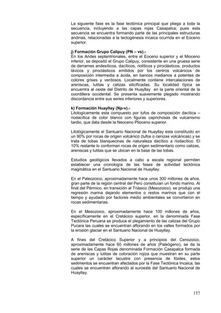 157
La siguiente fase es la fase tectónica principal que pliega a toda la
secuencia, incluyendo a las capas rojas Casapalca; pues esta
secuencia se encuentra formando parte de las principales estructuras
andinas, relacionadas a la tectogénesis incaica ocurrida en el Eoceno
superior.
j) Formación Grupo Calipuy (PN – vs).-
En los Andes septentrionales, entre el Eoceno superior y el Mioceno
inferior, se depositó el Grupo Calipuy, consistente en una gruesa serie
de derrames andesíticos, dacíticos, riolíticos y piroclásticos, productos
lávicos y piroclásticos emitidos por los centros volcánicos de
composición intermedia a ácida, en bancos medianos a potentes de
colores grises y verdosos. Localmente contiene intercalaciones de
areniscas, lutitas y calizas silicificadas. Su localidad típica se
encuentra al oeste del Distrito de Huayllay en la parte oriental de la
coordillera occidental. Se presenta suavemente plegado mostrando
discordancia entre sus series inferiores y superiores.
k) Formación Huayllay (Np-v).-
Litologicamente esta compuesto por tufos de composición dacítica –
riodacítica de color blanco con figuras caprichosas de vulcanismo
tardio, que data desde la Neoceno Plioceno superior.
Litológicamente el Santuario Nacional de Huayllay esta constituido en
un 90% por rocas de origen volcánico (tufos o cenizas volcánicas) y se
trata de tobas blanquecinas de naturaleza dacítico a riodacítico. El
10% restante lo conforman rocas de origen sedimentario como calizas,
areniscas y lutitas que se ubican en la base de las tobas.
Estudios geológicos llevados a cabo a escala regional permiten
establecer una cronología de las fases de actividad tectónica
magmática en el Santuario Nacional de Huayllay.
En el Paleozoico, aproximadamente hace unos 300 millones de años,
gran parte de la región central del Perú constituían un fondo marino. Al
final del Pérmico, en transición al Triásico (Mesozoico), se produjo una
regresión marina dejando elementos o restos marinos que con el
tiempo y ayudado por factores medio ambientales se convirtieron en
rocas sedimentarias.
En el Mesozoico, aproximadamente hace 100 millones de años,
específicamente en el Cretácico superior, en la denominada Fase
Tectónica Peruana se produce el plegamiento de las calizas del Grupo
Pucara las cuales se encuentran aflorando en los valles formados por
la erosión glaciar en el Santuario Nacional de Huayllay.
A fines del Cretácico Superior y a principios del Cenozoico,
aproximadamente hace 60 millones de años (Paleógeno), se da la
serie de las Capas Rojas denominada Formación Casapalca formada
de areniscas y lutitas de coloración rojiza que muestran en su parte
superior un carácter lacustre con presencia de fósiles, estos
sedimentos se encuentran afectados por la Fase Tectónica Incaica, las
cuales se encuentran aflorando al suroeste del Santuario Nacional de
Huayllay.
 