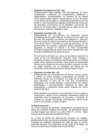 159
 Depósitos fluvioglaciares (Qh - fg).-
Litológicamente, estos depósitos son acumulaciones de rocas,
consolidadas, constituidos por conglomerados poligénicos y
heterométricos, subredondeados; los tamaños de los clastos
varían desde cantos rodados a gravas-arenas y finos. Se ubican
en los flancos de los valles; su característica principal es que han
sufrido un corto transporte por agentes combinados del hiele y por
las torrenteras provenientes de los deshielos y las lluvias. Se
ubican en las zonas altas y nacientes de los valles de los ríos
Paucartambo, Huachón, Huallaga y Tingo.
 Depósitos coluviales (Qh - co).-
Litológicamente son acumulaciones de fragmentos rocosos
provenientes de las partes altas de los flancos de los valles, los
que han sido originados por efectos del meteorismo y alteración
de la roca basal; se ubican mayormente en los flancos inferiores o
al pie de los cerros, a manera de conos de escombros, son de
granulornetría muy variable y presentan clastos angulosos a sub
angulosos, su litología es variable y la matriz inconsolidada
formada principalmente por arenas y en menor cantidad finos, que
han sido arrastrados por las aguas pluviales.
En la Provincia de Pasco se ubican en las laderas bajas de los
valles de los ríos Paucartambo, Huachón, Tingo, Huallaga y
tributarios de estos. En los flancos del Pampamarca y el río Santa
Isabel, estos depósitos presentan cierto grado de inestabilidad
debido a que a través de los cauces de éstos, se alinea una falla
de origen tectónico que ha debilitado los flancos de las
quebradas, produciéndose pequeños deslizamientos locales.
 Depósitos aluviales (Qh - al).-
Litólógicamente son acumulaciones de bloques, cantos, gravas
y arenas, en forma alargada y depositadas en terrazas de
diferentes niveles, que se emplazan a lo largo de los cursos de
agua tapizando el lecho de los ríos. Sus características
presentaran una variada litología y granulometría con clastos
redondeados; a sub-redondeados, indicativos de haber sido
transportados y arrastrados desde partes alejadas por acción
dinámica del agua.
Estos depósitos se relacionan principalmente con los aspectos
constructivos, debido a que constituyen interesantes bancos de
materiales, para la elaboración de concretos, y enrocado de
refuerzo en muchas estructuras, principalmente donde existe
erosión concentrada, y caídas de agua.
m) Rocas Intrusivas.-
Las rocas intrusivas se presentan constituyendo principalmente los
cerros de la llamada Cordillera de la Costa. Su afloramiento abarca
una faja irregular que varía en su ancho entre 10 y 25 km. Estos
cuerpos intrusivos aparecen bordeando el litoral.
En el área de estudio los afloramientos intrusivos son notables,
generalmente forman prominencias elevadas con flancos de gradiente
moderada que destacan claramente del resto del área, en cambio
presentan escarpas muy empinadas en los cortes de los valles, así
como en el flanco de la Cordillera que mira al Pacífico.
 