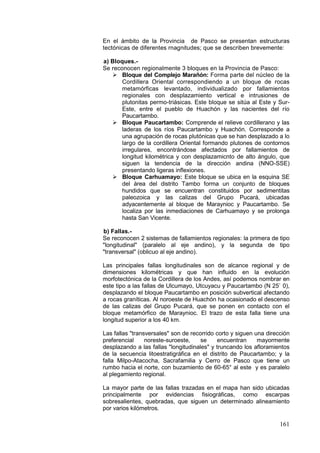 161
En el ámbito de la Provincia de Pasco se presentan estructuras
tectónicas de diferentes rnagnitudes; que se describen brevemente:
a) Bloques.-
Se reconocen regionalmente 3 bloques en la Provincia de Pasco:
 Bloque del Complejo Marañón: Forma parte del núcleo de la
Cordillera Oriental correspondiendo a un bloque de rocas
metamórficas levantado, individualizado por fallamientos
regionales con desplazamiento vertical e intrusiones de
plutonitas permo-triásicas. Este bloque se sitúa al Este y Sur-
Este, entre el pueblo de Huachón y las nacientes del río
Paucartambo.
 Bloque Paucartambo: Comprende el relieve cordillerano y las
laderas de los ríos Paucartambo y Huachón. Corresponde a
una agrupación de rocas plutónicas que se han desplazado a lo
largo de la cordillera Oriental formando plutones de contornos
irregulares, encontrándose afectados por fallamientos de
longitud kilométrica y con desplazamicnto de alto ángulo, que
siguen la tendencia de la dirección andina (NNO-SSE)
presentando ligeras inflexiones.
 Bloque Carhuamayo: Este bloque se ubica en la esquina SE
del área del distrito Tambo forma un conjunto de bloques
hundidos que se encuentran constituidos por sedimentitas
paleozoica y las calizas del Grupo Pucará, ubicadas
adyacentemente al bloque de Maraynioc y Paucartambo. Se
localiza por las inmediaciones de Carhuamayo y se prolonga
hasta San Vicente.
b) Fallas.-
Se reconocen 2 sistemas de fallamientos regionales: la primera de tipo
"longitudinal" (paralelo al eje andino), y la segunda de tipo
"transversal" (oblicuo al eje andino).
Las principales fallas longitudinales son de alcance regional y de
dimensiones kilométricas y que han influido en la evolución
morfotectónica de la Cordillera de los Andes, así podemos nombrar en
este tipo a las fallas de Ulcumayo, Utcuyacu y Paucartambo (N 25` 0),
desplazando el bloque Paucartambo en posición subvertical afectando
a rocas graníticas. Al noroeste de Huachón ha ocasionado el descenso
de las calizas del Grupo Pucará, que se ponen en contacto con el
bloque metamórfico de Maraynioc. El trazo de esta falla tiene una
longitud superior a los 40 km.
Las fallas "transversales" son de recorrido corto y siguen una dirección
preferencial noreste-suroeste, se encuentran mayormente
desplazando a las fallas "longitudinales" y truncando los afloramientos
de la secuencia litoestratigráfica en el distrito de Paucartambo; y la
falla Milpo-Atacocha, Sacrafamilia y Cerro de Pasco que tiene un
rumbo hacia el norte, con buzamiento de 60-65° al este y es paralelo
al plegamiento regional.
La mayor parte de las fallas trazadas en el mapa han sido ubicadas
principalmente por evidencias fisiográficas, como escarpas
sobresalientes, quebradas, que siguen un determinado alineamiento
por varios kilómetros.
 