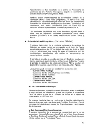 163
Recientemente se han reportado en el Distrito de Yauricocha los
yacimiento de oro Purísima Concepción, alojado en sedimentos y
probable tipo Carlín (Alvarez y Noble, 1988).
También existen manifestaciones de diseminación aurífera en la
Formación Chimú: Santa Rosa (Angamarca), el Toro y San José
(Huamachuco) se caracterizan por ocurrir en zonas de brechamiento
hidrotermal en horizontes estratigráficos favorables, controlados por
fallamientos, esto podría considerarse como un nuevo tipo de
depósitos auríferos epitermales en Sudamérica (Montoya, et. al.)
Los principales yacimientos tipo skarn asociados algunas veces a
vetas, son los siguientes: Santander (Zimmernink 1985), Milpo-
Atacocha (Gunnesch et al. 1984), Uchucchacua (Alpers 1980), y
Raura.
4.2.6 Características Hidrográficas.- (Ver Lámina PAT-D-09)
El sistema hidrográfico de la provincia pertenece a la vertiente del
Atlántico, los cuales nacen en su mayoría en el Nudo de Pasco,
aproximadamente en los 11° de latitud Sur, entre los 4,000 y 6,000
m.s.n.m., alimentando sus cursos de agua, principalmente con las
precipitaciones estacionales, ello origina un escurrimiento de
comportamiento irregular.
El período de crecidas o avenidas se inicia en Octubre y concluye en
Marzo, alcanzando su nivel máximo en los meses de Enero y Febrero.
El periodo de vaciante o de estiaje comienza en Abril y concluye en
Septiembre, llegando a su mínimo en los meses de Julio y Agosto.
Las cuencas y sub-cuencas que se observan la provincia son:
- Cuenca del Río Huallaga.
Subcuenca del Río Chaupihuaranga (nacientes).
Subcuenca del Río Huariaca.
- Cuenca del Río Mantaro.
Subcuenca del Río San Juan.
- Cuenca del Río Perenè.
Subcuenca del Río Paucartambo.
4.2.6.1 Cuenca del Río Huallaga.-
Pertenece al sistema hidrográfico del río Amazonas, el río Huallaga es
el mayor afluente del río Marañon, y tiene sus orígenes, al Suroeste de
Cerro de Pasco, al Sur de la Cordillera de Raura, en la laguna de
Huascacocha, a 4,200 m.s.n.m.
Se extiende desde la línea de cumbres de la Cordillera Occidental y
divisoria de aguas, en la cual destacan la Cordillera Rumí Cruz y Raura,
y comprende a toda la sub cuenca del Chaupihuaranga, y sub cuenca
del río Huariaca.
a) Sub Cuenca del Río Chaupihuaranga.-
El espacio geográfico de la sub-cuenca, representado por la red de
quebradas y ríos que la forman, esta definido por la línea de cumbres de
la Cordillera Occidental, hacia el Norte y Este la línea divisoria de aguas
y límite político con la Provincia de Pasco.
 