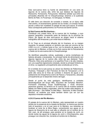 164
Esta sub-cuenca tiene su fuente de alimentación en una serie de
lagunas de la cuenca alta, entre las que destaca las lagunas de
Raracocha, Pomacocha, Pichuycocha. Debemos señalar que entre los
principales afluentes del río Chaupihuaranga, tenemos a la quebrada
Baños de Rabi, río Pucamayo, río Ushugoya, río Nilaila.
El valle tiene una dirección de suroeste a noreste, es un típico valle
inter-andino, el levantamiento general de los Andes y la erosión fluvial,
pluvial y eólica han modelado el paisaje de esta sub-cuenca. El ámbito
físico corresponde políticamente a la Provincia de Daniel Carrión.
b) Sub Cuenca del Río Huariaca.-
Constituye una unidad física, de la cuenca del río Huallaga, y cuyo
espacio geográfico comprende parte de territorio de la provincia de
Pasco, las aguas de esta sub-cuenca se dirigen hacia el sistema
hidrográfico del Amazonas y por ende hacia el Atlántico.
El río Tingo es el principal afluente del río Huariaca, en su margen
izquierda, el paisaje presenta un territorio que esta por encima de los
4,000 m.s.n.m. y colinda hacia el Sur, con la divisoria de aguas de la
cuenca del río Mantaro, al Este con la Sub cuenca del río Paucartambo
y Oeste con la sub-cuenca del río Chaupihuaranga.
Se identifican pequeñas colinas, quebradas y cerros montañosos de
laderas abruptas y escarpadas. Su principal fuente de alimentación son
algunas lagunas de la cuenca alta, entre las que destacan Taulli,
Piticocha. Esta zona pertenece a la superficie Puna o de alta mesetas,
con una superficie ligeramente ondulada, donde la principal limitante es
el clima. La vegetación principalmente esta constituida por el Ichu.
En el ámbito de la sub-cuenca se ubican los Distritos de Pallanchacra,
Huariaca, Ticlacayán y San Francisco de Asís de Yarusyacan y en la
parte alta cerca de la línea de cumbres ó divisoria de aguas a las
poblaciones de Chaupimarca (Cerro de Pasco) y Yanacancha, ubicadas
principalmente por el desarrollo minero del lugar.
Desde el punto de vista geológico, identificamos a unidades
litoestratigraficas del Grupo Mito, Esquistos del Complejo Marañon,
Formación Chambara, Grupo Goyllarisquizga, y rocas intrusivas
plutonicas (granito). El territorio en la cuenca alta se muestra bastante
fallado con fallas locales y regionales, entre las cuales cabe destacar, la
falla Ulcumayo – San Rafael, la falla Milpo – Atacocha, la falla Chaullan
Rondoni, es evidente que estas también tienen que ver con los
depósitos minerales existentes.
4.2.6.2 Cuenca del Río Mantaro.-
El paisaje de la cuenca del río Mantaro, esta representado en nuestro
ámbito por la presencia de la meseta de Bombón, la misma que domina
todo el escenario y en el cual nace el río Mantaro, sus nacientes se
localizan al norte de la Mina Ragra, concentrando sus aguas en la
laguna de Alcacocha de la cual sale un afluente con el nombre de río
San Juan, de allí prosigue, para penetrar en la meseta de Junín, en
donde recibe las aguas de la laguna de Junín o Chinchaycocha, para
proseguir con dirección Sur, tomando el nombre de río Mantaro.
 
