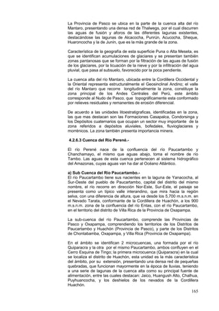 165
La Provincia de Pasco se ubica en la parte de la cuenca alta del río
Mantaro, presentando una densa red de Thalwegs, por el cual discurren
las aguas de fusión y aforos de las diferentes lagunas existentes,
destacándose las lagunas de Alcacocha, Punrún, Acucocha, Sheque,
Huaroncocha y la de Junín, que es la màs grande de la zona.
Característica de la geografía de esta superficie Puna o Alta Meseta, es
que se identifican acumulaciones de glaciares y se presentan también
zonas pantanosas que se forman por la filtración de las aguas de fusión
de los glaciares, por la licuación de la nieve y por la infiltración del agua
pluvial, que pasa al subsuelo, favorecido por la poca pendiente.
La cuenca alta del río Mantaro, ubicada entre la Cordillera Occidental y
la Oriental representa estructuralmente el Geosinclinal Andino; el valle
del río Mantaro que recorre longitudinalmente la zona, constituye la
zona principal de los Andes Centrales del Perú, este ámbito
corresponde al Nudo de Pasco, que topográficamente esta conformado
por relieves residuales y remanentes de erosión diferencial.
De acuerdo a las unidades litoestratigraficas, identificadas en la zona,
las que mas destacan son las Formaciones Casapalca, Condorsinga y
los Depósitos cuaternarios que ocupan un sector muy importante de la
zona referidos a depósitos aluviales, bofedales, fluvioglaciares y
morrénicos. La zona también presenta importancia minera.
4.2.6.3 Cuenca del Río Perené.-
El río Perené nace de la confluencia del río Paucartambo y
Chanchamayo, el mismo que aguas abajo, toma el nombre de río
Tambo. Las aguas de esta cuenca pertenecen al sistema hidrográfico
del Amazonas, cuyas aguas van ha dar al Océano Atlántico.
a) Sub Cuenca del Río Paucartambo.-
El río Paucartambo tiene sus nacientes en la laguna de Yanacocha, al
Sur-Oeste del pueblo de Paucartambo, capital del distrito del mismo
nombre, el río recorre en dirección Nor-Este, Sur-Este, el paisaje se
presenta como un típico valle interandino, que mira hacia la región
selva, con una diferencia de altura, que va desde los 5,700 m.s.n.m. en
el Nevado Tarata, conformante de la Cordillera de Huachón, a los 900
m.s.n.m. zona de la confluencia del río Entas, con el río Paucartambo,
en el territorio del distrito de Villa Rica de la Provincia de Oxapampa.
La sub-cuenca del río Paucartambo, comprende las Provincias de
Pasco y Oxapampa, comprendiendo los territorios de los Distritos de
Paucartambo y Huachón (Provincia de Pasco), y parte de los Distritos
de Chontabamba, Oxapampa, y Villa Rica (Provincia de Oxapampa).
En el ámbito se identifican 2 microcuencas, una formada por el río
Quiparacra y la otra por el mismo Paucartambo, ambos confluyen en el
Cerro Esquina de Tingo; la primera microcuenca (Quiparacra) en la cual
se localiza el distrito de Huachón, esta unidad es la más característica
del ámbito, por su extensión, presentando una densa red de pequeñas
quebradas, que funcionan mayormente en la época de lluvias, teniendo
a una serie de lagunas de la cuenca alta como su principal fuente de
alimentación, entre las cuales destacan: Jaico, Huangush Alto, Chalhua,
Puyhuancocha, y los deshielos de los nevados de la Cordillera
Huachón.
 