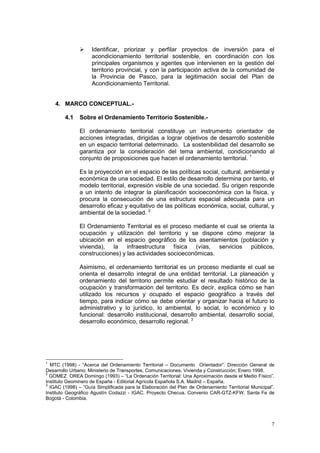 7
 Identificar, priorizar y perfilar proyectos de inversión para el
acondicionamiento territorial sostenible, en coordinación con los
principales organismos y agentes que intervienen en la gestión del
territorio provincial, y con la participación activa de la comunidad de
la Provincia de Pasco, para la legitimación social del Plan de
Acondicionamiento Territorial.
4. MARCO CONCEPTUAL.-
4.1 Sobre el Ordenamiento Territorio Sostenible.-
El ordenamiento territorial constituye un instrumento orientador de
acciones integradas, dirigidas a lograr objetivos de desarrollo sostenible
en un espacio territorial determinado. La sostenibilidad del desarrollo se
garantiza por la consideración del tema ambiental, condicionando al
conjunto de proposiciones que hacen el ordenamiento territorial. 1
Es la proyección en el espacio de las políticas social, cultural, ambiental y
económica de una sociedad. El estilo de desarrollo determina por tanto, el
modelo territorial, expresión visible de una sociedad. Su origen responde
a un intento de integrar la planificación socioeconómica con la física, y
procura la consecución de una estructura espacial adecuada para un
desarrollo eficaz y equitativo de las políticas económica, social, cultural, y
ambiental de la sociedad. 2
El Ordenamiento Territorial es el proceso mediante el cual se orienta la
ocupación y utilización del territorio y se dispone cómo mejorar la
ubicación en el espacio geográfico de los asentamientos (población y
vivienda), la infraestructura física (vías, servicios públicos,
construcciones) y las actividades socioeconómicas.
Asimismo, el ordenamiento territorial es un proceso mediante el cual se
orienta el desarrollo integral de una entidad territorial. La planeación y
ordenamiento del territorio permite estudiar el resultado histórico de la
ocupación y transformación del territorio. Es decir, explica cómo se han
utilizado los recursos y ocupado el espacio geográfico a través del
tiempo, para indicar cómo se debe orientar y organizar hacia el futuro lo
administrativo y lo jurídico, lo ambiental, lo social, lo económico y lo
funcional: desarrollo institucional, desarrollo ambiental, desarrollo social,
desarrollo económico, desarrollo regional. 3
1
MTC (1998) - “Acerca del Ordenamiento Territorial – Documento Orientador”. Dirección General de
Desarrollo Urbano; Ministerio de Transportes, Comunicaciones, Vivienda y Construcción; Enero 1998.
2
GOMEZ OREA Domingo (1993) – “La Ordenación Territorial: Una Aproximación desde el Medio Físico”.
Instituto Geominero de España - Editorial Agrícola Española S.A. Madrid – España.
3
IGAC (1998) – “Guía Simplificada para la Elaboración del Plan de Ordenamiento Territorial Municipal”.
Instituto Geográfico Agustín Codazzi - IGAC. Proyecto Checua. Convenio CAR-GTZ-KFW. Santa Fe de
Bogotá - Colombia.
 
