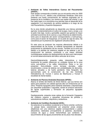 179
 Ambiente de Valles Interandinos Cuenca del Paucartambo
(AVICP).-
Este ámbito corresponde al ámbito que se encuentra entre los 3000
y los 1500 m.s.n.m., debido a las condiciones climáticas. Esta zona
presenta una fuerte concentración de neblinas originadas por la
presencia de la cordillera y los vientos que soplan del oriente; y que
han dado lugar a un microclima muy peculiar para el desarrollo de la
vegetación y el crecimiento de centros poblados a lo largo de los
ríos Paucartambo y Huachón-Quiparacra.
Es la zona donde actualmente se desarrolla una intensa actividad
agrícola, fundamentalmente el cultivo de la papa, maíz y arveja; y en
la parte más baja, rocoto y granadilla; aspecto que genera la mayor
actividad económica de la cuenca y cuya influencia es determinante,
tanto para el desarrollo del sector correspondiente a Carhuamayo,
como para el sector de Oxapampa, en la parte de ceja de selva. Se
caracteriza por la presencia de vegetación arbustiva densa.
En esta zona se producen las mayores alteraciones debido a la
estacionalidad de las lluvias; el material transportado se deposita
produciendo la colmatación de los cauces. También es la zona que
debido a la pérdida de cobertura vegetal en las laderas y por la
construcción de caminos, contribuye a una mayor actividad
morfológicaque acelera los deslizamientos de tierra que interrumpen
el normal desenvolvimiento del tráfico vehicular de la zona.
Geomorfológicamente, presenta valles interandinos y mas
localmente se pueden diferenciar en unidades típicas de la zona
como sub-andinos y los valles interandinos. Estos a su vez
presentan Sub-unidades como terrazas aluviales, valles
encañonados y zonas de laderas con probabilidades de derrumbe,
laderas abruptas y de fuerte pendiente. Esta fisiografía fue
aprovechada para la construcción de las dos Centrales
Hidroeléctrica de Yuncan I (cerca de Machicura) y Yuncan II
(localidad de Santa Isabel).
 Ambiente de Planicie Ondulada Disectada (APOD).-
Abarca el ámbito del Distrito de Simón Bolívar, que sus tierras son
aptos para pastoreo con calidad agrícola alta con limitaciones por el
clima. Presenta topografía plana bastante disectada o depresionada
por pequeñas quebradas o vaguadas, donde se produce saturación
de aguas superficiales y formación de pequeños aguajales
dispersos.
Geológicamente, presenta rocas calizas de la formación Casapalca
del cretácico superior y pequeñas intrusiones de pórfidos y
subvolcánicos riolíticos, traquíticos y andesíticos.
 Ambiente de Cordillera Occidental (ACO).-
Se extiende en la cordillera occidental en el flanco oriental, conforma
un paisaje típico, caracterizado por presentar zonas amplias
altiplánicas con una cobertura vegetal correspondiente a pastos
altoandinos, dedicados principalmente al pastoreo, abundantes
cuerpos de agua y zonas hidromórficas que contienen el
escurrimiento de las aguas provenientes de los picos mas elevados.
 