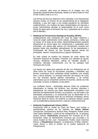 180
En su conjunto, esta zona se observa en la imagen con una
topografía medianamente disectada, debido a la altura sobre el nivel
el mar (4,000 a más m.s.n.m.).
Las formas de tierra se observan como colinadas y con depresiones
siempre verdes, en función de las características de la vegetación
existente, y que dan lugar a una amplia ganadería de camélidos
sudamericanos. Los cuerpos de agua representados por lagunas y
zonas hidromórficas denotan la potencialidad de la zona como
fuente de agua para la formación de ríos y quebradas de la cuenca
del río Mantaro.
 Ambiente de Formaciones Geológicas Huayllay (AFGH).-
Litológicamente esta constituido por rocas de origen volcánico y
rocas de origen sedimentario como calizas, areniscas y lutitas que
se ubican en la base de las tobas. Geomorfologicamente presenta
elevaciones de cerros bajos con ondulaciones y quebradas poco
profundas, con partes algo planas con formaciones rocosas que
parecen haber sido plantadas verticalmente. En las depresiones u
hondonadas del terreno se han formado lagunas siendo las
principales: Japurin, Huaychaococha y Laguna Yanacocha.
En esta unidad se localiza los bosques de rocas dentro del
Santuario Nacional de Huayllay. Presenta una variedad de figuras
rocosas, farallones aflorantes, colinas de variadas siluetas y
miradores naturales, conformando uno de los paisajes más
hermosos del mundo.
Las tierras son aptas para pastoreo de alto con limitaciones por el
clima Entre las rocas se encuentran puquiales y bofedales que
forman numerosos micro ambientes donde proliferan una variada
flora y fauna silvestre. La principal atracción del bosque de rocas
son las diversas figuras pétreas zoomórficas y de formas
caprichosas que se encuentran durante el recorrido, siendo las más
conocidas: la cobra, el elefante, el oso pardo.
Los conflictos físicos - territoriales abarcan todos los problemas
relacionados al manejo del territorio, sus recursos naturales y
paisajísticos, los mismos que están directamente vinculados a los
patrones de asentamiento humano, la ocupación, uso del suelo y las
actividades productivas y no productivas que se desarrollan en la
zona, aunque localizadas fuera de sus alcances inmediatos, tienen
influencia sobre la misma. Es evidente su estrecha relación causal
con la problemática socioeconómica, cultural e institucional local.
 Ambiente Conglomerado Urbano (ACU).-
Comprende toda la ciudad de Cerro de Pasco, que incluye a
asentamientos urbanos de los Distritos de: Simón Bolívar
(comprende: Champamarca, Buenos Aires, Paragsha, Pueblo Joven
José Carlos Mariátegui y parte de las instalaciones de la empresa
minera Volcán); Yanacancha (Asociación Pro Vivienda de 27 de
Noviembre, todos los asentamiento humanos que circundan a la
nueva Ciudad de San Juan, Yanacancha, Pueblo Joven Columna
Pasco); y Chaupimarca (Ayapoto, La Esperanza, El Misti, Uliachín,
Tupac Amaru y toda el ámbito de la ciudad tradicional de
Chaupimarca).
 
