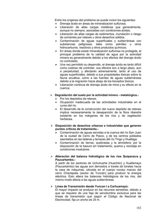 182
Entre los orígenes del problema se puede incluir los siguientes:
• Drenaje ácido en áreas de mineralización sulfurosa.
• Liberación de altas cargas metálicas que generalmente,
aunque no siempre, asociadas con condiciones ácidas.
• Liberación de altas cargas de sedimentos, inundación o riesgo
de corrientes por relaves u otros desechos sólidos,
• Contaminación de aguas superficiales y subterráneas con
substancias peligrosas, tales como petróleo u otros
hidrocarburos, reactivos y otros productos químicos.
• En áreas donde existe mineralización sulfurosa no protegida, el
principal problema de la calidad de agua por la actividad
minera es generalmente debido a los efectos del drenaje ácido
no controlado.
• Una vez permitido su desarrollo, el drenaje ácido es tanto difícil
como costoso de controlar, sus efectos son a largo plazo, aun
a perpetuidad, y afectarán adversamente, tanto al uso de
aguas superficiales, debido a sus propiedades tóxicas sobre la
fauna acuática, como a las fuentes de aguas subterráneas
debido a la migración hacia abajo de los lixiviados tóxicos.
• Liberación continua de drenaje ácido de mina y su efecto en la
cuenca.
 Degradación del suelo por la actividad minero - metalúrgica.-
• Por los depósitos de relaves.
• Ocupación inadecuada de las actividades industriales en el
curso del río.
• El desarrollo de la construcción del nuevo depósito de relaves
implica necesariamente la desaparición de la flora ribereña
existente en los márgenes de los ríos y de vegetación
herbácea.
 Disposición de desechos urbanos e industriales que generan
puntos críticos de tratamiento.-
• Contaminación de aguas servidas a la cuenca del río San Juan
de la ciudad de Cerro de Pasco, y de los centros poblados
asentados en las laderas y terrazas del río Tingo y Huallaga.
• Contaminación de tierras, quebradas y la atmósfera; por la
disposición de la basura sin tratamiento, quema y reciclaje en
condiciones insalubres.
 Alteración del balance hidrológico de los ríos Quiparacra y
Paucartambo.-
A partir de los sectores de Uchuhuerta (Huachón) y Huallamayo
(Paucartambo) las aguas son derivados a través de túneles hacia
la casa de máquinas, ubicada en el cuerpo rocoso macizo del
cerro Chaclapata (sector de Yuncán) para producir la energía
eléctrica. Esto altera los balances hidrológicos de los ríos, del
mismo modo afecta a las aguas subterráneas.
 Línea de Transmisión desde Yuncan I a Carhuamayo:
El mayor impacto se produce en los recursos terrestres, debido a
que se requiere de una faja de servidumbre exclusiva para las
líneas de transmisión que según el Código de Nacional de
Electricidad, fija un ancho de 25 m.
 