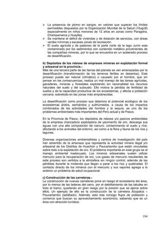 184
 La presencia de plomo en sangre, en valores que superan los límites
permisibles dispuestos por la Organización Mundial de la Salud (10ug/dl)
especialmente en niños menores de 12 años en zonas como Paragsha,
Champamarca y Huayllay.
 Se mantiene el déficit de viviendas y de dotación de servicios, con áreas
verdes mínimas y escasas zonas de recreación.
 El suelo agrícola y de pastoreo de la parte norte de la lago Junín esta
contaminado por los sedimentos con contenido metálico provenientes de
las compañías mineras, por lo que se encuentra en un acelerado proceso
de desertificación.
b) Depósitos de los relaves de empresas mineras en explotación formal
y artesanal en la provincia.-
Más de una tercera parte de las tierras del planeta se ven amenazadas por la
desertificación (transformación de los terrenos fértiles en desiertos). Este
proceso puede ser natural (climático) o causado por el hombre, que sin
pensar en las consecuencias, realiza un mal manejo de las tareas agrícolas,
ganaderas, mineras y forestales explotando sin racionalidad los recursos
naturales del suelo y del subsuelo. Ello motiva la pérdida de fertilidad de
suelos y de la capacidad productiva de los ecosistemas, y afecta a población
cercana, sobretodo en las zonas más empobrecidas.
La desertificación como proceso que deteriora el potencial ecológico de los
ecosistemas áridos, semiáridos y subhúmedos, a causa de los impactos
combinados de las actividades del hombre y la sequía, es uno de los
problemas ambientales más importantes del Perú actual y de Pasco.
En la Provincia de Pasco, los depósitos de relaves y/o pasivos ambientales
de la empresa chancadora explotadora de yacimiento de oro, descarga sus
aguas con una alta composición de cianuro, contaminando el suelo y ríos;
afectando a los animales del entorno, así como a la flora y fauna de los ríos y
lagunas.
Diversas organizaciones ambientalistas y centros de investigación del país
han advertido de la amenaza que representa la actividad minera ilegal y/o
artesanal de los Distritos de Huachón y Paucartambo que están vinculadas
sobre todo a la explotación de oro. El problema importante en este grupo es el
manejo ambiental inadecuado. Los mineros artesanales suelen utilizar
mercurio para la recuperación de oro. Los gases de mercurio resultantes de
este proceso son vertidos a la atmósfera sin ningún control, además de las
pérdidas durante la molienda que llegan a parar a los ríos y quebradas. El
contacto directo de los mineros con el mercurio y sus vapores agrega a lo
anterior un problema de salud ocupacional.
c) Construcción de las carreteras.-
La construcción de nuevas carreteras pone en riesgo el ecosistema del área,
por lo menos de las laderas del cerro, por el debilitamiento de las taludes en
todo el tramo, quedando en gran riesgo por la presión que se ejerce sobre
ellos. Un ejemplo de ello es la construcción de la carretera Acopalca –
Paucartambo (asfaltado). Además, esto trae consigo flujos de población y
comercio que buscan su aprovechamiento econòmico, sabiendo que es un
área con atracción turística.
 