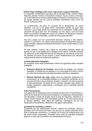 185
d) Ríos Tingo, Huallaga y San Juan, Lago Junín y Laguna Yanamate.-
La constante contaminación del agua por la actividad minera (Volcan, Milpo,
Atacocha, Brocal, Vinchos, Chancadora Centauro, Aurex, Huarón y Chungar,
por la actividad de los mineros artesanales de Huachón y Paucartambo), y por
las aguas servidas de los centros poblados importantes como Cerro de
Pasco, Huariaca y otros.
La contaminación del agua es causante de la desaparición de varias
especies. Los ríos y los lagos fueron importantes fuentes de agua para
consumo y para riego desde los comienzos de la civilización. Nadie puede
prescindir del agua para vivir. Sin embargo, los ríos, lagos y aún los mares
fueron los primeros receptáculos donde se vertieron los desechos humanos,
tanto locales como industriales, y todas las otras aguas servidas.
Hay ríos y lagos que son comúnmente llamados "cloacas a cielo abierto",
cuando no funcionan o no existen adecuadas plantas de tratamiento para las
aguas servidas. Aparece la paradoja del hombre "como contaminador y como
contaminado”.
En este contexto, muchos ríos y lagos se encuentran dañados desde las
épocas en que no se hablaba de la ecología como ciencia. También entonces
se producían la tala indiscriminada de los bosques en las riberas de los ríos,
los cambios de cauce de los arroyos, y otras modificaciones que influyeron
negativamente sobre los ambientes acuáticos.
e) Áreas Naturales Protegidas.-
Se considera como áreas ambientales críticas las siguientes áreas naturales
protegidas:
 Santuario Nacional de Huayllay, área donde se protege, con carácter
intangible, el hábitat de una especie o una comunidad de la flora y fauna,
así como las formaciones naturales de interés científico y paisajístico.
 Reserva Nacional del Lago Junín, área de protección destinada a la
conservación de la diversidad biológica y la utilización sostenible de los
recursos de flora y fauna silvestre, acuática o terrestre. En ella se permite
el aprovechamiento comercial de los recursos naturales bajo planes de
manejo aprobados, supervisados y controlados por la autoridad nacional
competente.
f) Río Paucartambo.-
Las aguas del río Quiparacra como principal tributario del río Paucartambo, a
partir de los sectores de Uchuhuerta (Huachón) y Huallamayo (Paucartambo),
son derivadas a través de túneles hacia la casa de máquinas, ubicada en el
cuerpo rocoso macizo del cerro Chaclapata (sector de Yuncán) para producir
la energía eléctrica. Esto altera los balances hidrológicos de los ríos
Quiparacra y Paucartambo, afectando a las aguas subterráneas.
g) Cadena de montañas y colinas.-
Constituida por las estribaciones andinas, cadena de montañas, colinas y
glaciares de la Provincia de Pasco, las que por su escaso potencial actual
para el desarrollo económico y su lejanía con el foco de contaminación son
las áreas menos impactadas. Evaluada como área de criticidad ambiental
baja por su casi nula vinculación con asentamientos humanos.
 