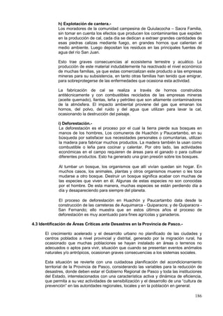 186
h) Explotación de cantera.-
Los moradores de la comunidad campesina de Quiulacocha – Sacra Familia,
sin tomar en cuenta los efectos que producen los contaminantes que expiden
en la producción de cal, cada día se dedican a extraer grandes cantidades de
esas piedras calizas mediante fuego, en grandes hornos que calientan el
medio ambiente. Luego depositan los residuos en las principales fuentes de
agua del río San Juan.
Esto trae graves consecuencias al ecosistema terrestre y acuático. La
producción de este material indudablemente ha reactivado el nivel económico
de muchas familias, ya que estas comercializan este producto a las empresas
mineras para su subsistencia, en tanto otras familias han tenido que emigrar,
para sobreprotegerse de las enfermedades que ocasiona esta actividad.
La fabricación de cal se realiza a través de hornos construidos
antitécnicamente y con combustibles reciclados de las empresas mineras
(aceite quemado), llantas, leña y petróleo que son altamente contaminadores
de la atmósfera. El impacto ambiental proviene del gas que emanan los
hornos, del polvo, del ruido y del agua que utilizan para lavar la cal,
ocasionando la destrucción del paisaje.
i) Deforestación.-
La deforestación es el proceso por el cual la tierra pierde sus bosques en
manos de los hombres, Los comuneros de Huachón y Paucartambo, en su
búsqueda por satisfacer sus necesidades personales o comunitarias, utilizan
la madera para fabricar muchos productos. La madera también la usan como
combustible o leña para cocinar y calentar. Por otro lado, las actividades
económicas en el campo requieren de áreas para el ganado o para cultivar
diferentes productos. Esto ha generado una gran presión sobre los bosques.
Al tumbar un bosque, los organismos que allí vivían quedan sin hogar. En
muchos casos, los animales, plantas y otros organismos mueren o les toca
mudarse a otro bosque. Destruir un bosque significa acabar con muchas de
las especies que viven en él. Algunas de estas especies no son conocidas
por el hombre. De esta manera, muchas especies se están perdiendo día a
día y desapareciendo para siempre del planeta.
El proceso de deforestación en Huachón y Paucartambo data desde la
construcción de las carreteras de Auquimarca - Quiparacra; y de Quiparacra -
San Fernando; ello muestra que en estos últimos años el proceso de
deforestación es muy acentuado para fines agrícolas y ganaderos.
4.3 Identificación de Áreas Críticas ante Desastres en la Provincia de Pasco.-
El crecimiento acelerado y el desarrollo urbano no planificado de las ciudades y
centros poblados a nivel provincial y distrital, generado por la migración rural, ha
ocasionado que muchas poblaciones se hayan instalado en áreas o terrenos no
adecuados o aptos para vivir, situación que cuando se presentan eventos anómalos
naturales y/o antrópicos, ocasionan graves consecuencias a los sistemas sociales.
Esta situación se revierte con una cuidadosa planificación del acondicionamiento
territorial de la Provincia de Pasco, considerando las variables para la reducción de
desastres, donde deben estar el Gobierno Regional de Pasco y toda las instituciones
del Estado, interrelacionados con una característica activa y dinámica de eficiencia,
que permita a su vez actividades de sensibilización y el desarrollo de una “cultura de
prevención” en las autoridades regionales, locales y en la población en general.
 