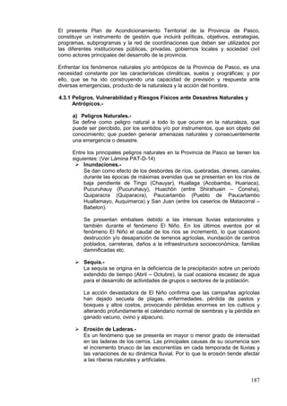 187
El presente Plan de Acondicionamiento Territorial de la Provincia de Pasco,
constituye un instrumento de gestión que incluirà políticas, objetivos, estrategias,
programas, subprogramas y la red de coordinaciones que deben ser utilizados por
las diferentes instituciones públicas, privadas, gobiernos locales y sociedad civil
como actores principales del desarrollo de la provincia.
Enfrentar los fenómenos naturales y/o antrópicos de la Provincia de Pasco, es una
necesidad constante por las características climáticas, suelos y orográficas; y por
ello, que se ha ido construyendo una capacidad de previsión y respuesta ante
diversas emergencias, producto de la naturaleza y la acción del hombre.
4.3.1 Peligros, Vulnerabilidad y Riesgos Físicos ante Desastres Naturales y
Antrópicos.-
a) Peligros Naturales.-
Se define como peligro natural a todo lo que ocurre en la naturaleza, que
puede ser percibido, por los sentidos y/o por instrumentos, que son objeto del
conocimiento; que pueden generar amenazas naturales y consecuentemente
una emergencia o desastre.
Entre los principales peligros naturales en la Provincia de Pasco se tienen los
siguientes: (Ver Lámina PAT-D-14)
 Inundaciones.-
Se dan como efecto de los desbordes de ríos, quebradas, drenes, canales,
durante las épocas de máximas avenidas que se presentan en los ríos de
baja pendiente de Tingo (Chauyar), Huallaga (Acobamba, Huariaca),
Pucuruhauy (Pucuruhauy), Huachón (entre Shirahuain – Consha),
Quiparacra (Quiparacra), Paucartambo (Pueblo de Paucartambo
Huallamayo, Auquimarca) y San Juan (entre los caseríos de Matacorral –
Babelon).
Se presentan embalses debido a las intensas lluvias estacionales y
también durante el fenómeno El Niño. En los últimos eventos por el
fenómeno El Niño el caudal de los ríos se incrementó, lo que ocasionó
destrucción y/o desaparición de terrenos agrícolas, inundación de centros
poblados, carreteras, daños a la infraestructura socioeconómica, familias
damnificadas etc.
 Sequía.-
La sequía se origina en la deficiencia de la precipitación sobre un período
extendido de tiempo (Abril – Octubre), la cual ocasiona escasez de agua
para el desarrollo de actividades de grupos o sectores de la población.
La acción devastadora de El Niño confirma que las campañas agrícolas
han dejado secuela de plagas, enfermedades, pérdida de pastos y
bosques y altos costos, provocando pérdidas enormes en los cultivos y
alterando profundamente el calendario normal de siembras y la pérdida en
ganado vacuno, ovino y alpacuno.
 Erosión de Laderas.-
Es un fenómeno que se presenta en mayor o menor grado de intensidad
en las laderas de los cerros. Las principales causas de su ocurrencia son
el incremento brusco de las escorrentías en cada temporada de lluvias y
las variaciones de su dinámica fluvial. Por lo que la erosión tiende afectar
a las riberas naturales y artificiales.
 
