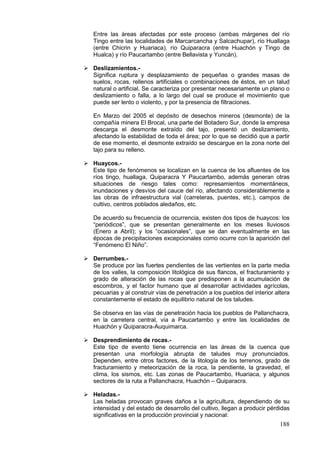 188
Entre las áreas afectadas por este proceso (ambas márgenes del río
Tingo entre las localidades de Marcarcancha y Salcachupar), río Huallaga
(entre Chicrin y Huariaca), río Quiparacra (entre Huachón y Tingo de
Hualca) y río Paucartambo (entre Bellavista y Yuncán).
 Deslizamientos.-
Significa ruptura y desplazamiento de pequeñas o grandes masas de
suelos, rocas, rellenos artificiales o combinaciones de éstos, en un talud
natural o artificial. Se caracteriza por presentar necesariamente un plano o
deslizamiento o falla, a lo largo del cual se produce el movimiento que
puede ser lento o violento, y por la presencia de filtraciones.
En Marzo del 2005 el depósito de desechos mineros (desmonte) de la
compañía minera El Brocal, una parte del Botadero Sur, donde la empresa
descarga el desmonte extraído del tajo, presentó un deslizamiento,
afectando la estabilidad de toda el área; por lo que se decidió que a partir
de ese momento, el desmonte extraído se descargue en la zona norte del
tajo para su relleno.
 Huaycos.-
Este tipo de fenómenos se localizan en la cuenca de los afluentes de los
ríos tingo, huallaga, Quiparacra Y Paucartambo, además generan otras
situaciones de riesgo tales como: represamientos momentáneos,
inundaciones y desvíos del cauce del río, afectando considerablemente a
las obras de infraestructura vial (carreteras, puentes, etc.), campos de
cultivo, centros poblados aledaños, etc.
De acuerdo su frecuencia de ocurrencia, existen dos tipos de huaycos: los
“periódicos”, que se presentan generalmente en los meses lluviosos
(Enero a Abril); y los “ocasionales”, que se dan eventualmente en las
épocas de precipitaciones excepcionales como ocurre con la aparición del
“Fenómeno El Niño”.
 Derrumbes.-
Se produce por las fuertes pendientes de las vertientes en la parte media
de los valles, la composición litológica de sus flancos, el fracturamiento y
grado de alteración de las rocas que predisponen a la acumulación de
escombros, y el factor humano que al desarrollar actividades agrícolas,
pecuarias y al construir vías de penetración a los pueblos del interior altera
constantemente el estado de equilibrio natural de los taludes.
Se observa en las vías de penetración hacia los pueblos de Pallanchacra,
en la carretera central, vía a Paucartambo y entre las localidades de
Huachón y Quiparacra-Auquimarca.
 Desprendimiento de rocas.-
Este tipo de evento tiene ocurrencia en las áreas de la cuenca que
presentan una morfología abrupta de taludes muy pronunciados.
Dependen, entre otros factores, de la litología de los terrenos, grado de
fracturamiento y meteorización de la roca, la pendiente, la gravedad, el
clima, los sismos, etc. Las zonas de Paucartambo, Huariaca, y algunos
sectores de la ruta a Pallanchacra, Huachón – Quiparacra.
 Heladas.-
Las heladas provocan graves daños a la agricultura, dependiendo de su
intensidad y del estado de desarrollo del cultivo, llegan a producir pérdidas
significativas en la producción provincial y nacional:
 