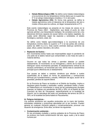 189
• Helada Meteorológica (HM): Se define como helada meteorológica
a la ocurrencia de una temperatura mínima diaria que no supere los
0° C en abrigo meteorológico (medida a 1.5 m del suelo)
• Helada Agronómica (HA): En forma más general, se define la
helada agronómica como el descenso de la temperatura del aire a
niveles críticos para los cultivos, sin llegar necesariamente a 0º C.
Este evento meteorológico se presenta en los meses de verano en la
Provincia de Pasco (Abril - Septiembre), que desde el punto de vista
agrícola admiten una interpretación biológica. Se considera como tal, a los
descensos térmicos capaces de causar daños a los tejidos vegetales, los
cuales serán diferentes según las especies y variedades, el estado
fenológico y sanitario, edad, etc.
Se define como helada agro-meteorológica a la ocurrencia de una
temperatura mínima diaria no superior a 3º C en las partes alto andinas
(sobre los 3000 m.s.n.m.). Este evento anómalo destruye sembríos de
papa, olluco, pastos naturales y de cultivo.
 Reptación de Suelos.-
Son movimientos lentos hasta casi imperceptibles según la pendiente de
una parte de la ladera natural que comprometen a una masa de suelo o
material detrítico.
Ocurren en casi todos los climas y permiten detectar un posible
deslizamiento. El movimiento no es homogéneo y dentro de la masa se
distinguen varios movimientos parciales. El desplazamiento vertical es de
escasos centímetros y el horizontal casi nulo, siendo ésta la característica
principal que lo diferencia de un deslizamiento
Sus causas se deben a cambios climáticos que afectan a suelos
superficiales de la ladera en forma de expansiones y contracciones
térmicas por humedecimiento y secado, infiltración del agua, acción de la
gravedad, pérdida de soporte lateral.
En la Provincia de Pasco se localiza en el Distrito de Huayllay, implica a
depósitos glacio fluviales y residuales, sueltos, pendiente media y fuerte;
en Pallanchacra en movimientos a causa de las precipitaciones pluviales
intensas; en laderas con pendientes de 20% a 35%; en el Distrito de San
Francisco de Asís de Yarusyacan, específicamente en la localidad de
Shaurin, por la naturaleza del suelo con pendientes del terreno de 20% a
35%; en la localidad de Santa Isabel en Paucartambo.
b) Peligros Antròpicos.-
Los eventos antrópicos son aquellos producidos por la mano del hombre,
actividades cotidianas y productivas ejecutadas por el ser humano. Pueden
generar en cualquier momento peligros y consecuentemente, provocar una
situación de emergencia. Entre ellos, se tienen los siguientes:
 Contaminación ambiental.-
En las principales ciudades y centros poblados de la Provincia de Pasco
se produce una fuerte contaminación del aire, agua, suelo y de la salud
humana por:
 