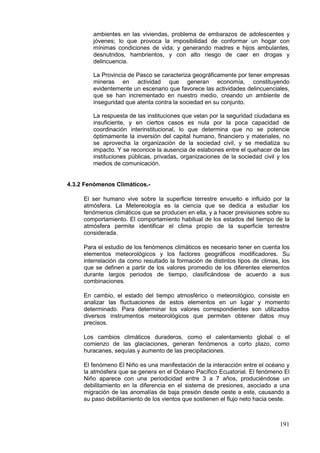 191
ambientes en las viviendas, problema de embarazos de adolescentes y
jóvenes; lo que provoca la imposibilidad de conformar un hogar con
mínimas condiciones de vida; y generando madres e hijos ambulantes,
desnutridos, hambrientos, y con alto riesgo de caer en drogas y
delincuencia.
La Provincia de Pasco se caracteriza geográficamente por tener empresas
mineras en actividad que generan economía, constituyendo
evidentemente un escenario que favorece las actividades delincuenciales,
que se han incrementado en nuestro medio, creando un ambiente de
inseguridad que atenta contra la sociedad en su conjunto.
La respuesta de las instituciones que velan por la seguridad ciudadana es
insuficiente, y en ciertos casos es nula por la poca capacidad de
coordinación interinstitucional, lo que determina que no se potencie
óptimamente la inversión del capital humano, financiero y materiales, no
se aprovecha la organización de la sociedad civil, y se mediatiza su
impacto. Y se reconoce la ausencia de eslabones entre el quehacer de las
instituciones públicas, privadas, organizaciones de la sociedad civil y los
medios de comunicación.
4.3.2 Fenómenos Climáticos.-
El ser humano vive sobre la superficie terrestre envuelto e influido por la
atmósfera. La Metereología es la ciencia que se dedica a estudiar los
fenómenos climáticos que se producen en ella, y a hacer previsiones sobre su
comportamiento. El comportamiento habitual de los estados del tiempo de la
atmósfera permite identificar el clima propio de la superficie terrestre
considerada.
Para el estudio de los fenómenos climáticos es necesario tener en cuenta los
elementos meteorológicos y los factores geográficos modificadores. Su
interrelación da como resultado la formación de distintos tipos de climas, los
que se definen a partir de los valores promedio de los diferentes elementos
durante largos periodos de tiempo, clasificándose de acuerdo a sus
combinaciones.
En cambio, el estado del tiempo atmosférico o meteorológico, consiste en
analizar las fluctuaciones de estos elementos en un lugar y momento
determinado. Para determinar los valores correspondientes son utilizados
diversos instrumentos meteorológicos que permiten obtener datos muy
precisos.
Los cambios climáticos duraderos, como el calentamiento global o el
comienzo de las glaciaciones, generan fenómenos a corto plazo, como
huracanes, sequías y aumento de las precipitaciones.
El fenómeno El Niño es una manifestación de la interacción entre el océano y
la atmósfera que se genera en el Océano Pacífico Ecuatorial. El fenómeno El
Niño aparece con una periodicidad entre 3 a 7 años, produciéndose un
debilitamiento en la diferencia en el sistema de presiones, asociado a una
migración de las anomalías de baja presión desde oeste a este, causando a
su paso debilitamiento de los vientos que sostienen el flujo neto hacia oeste.
 