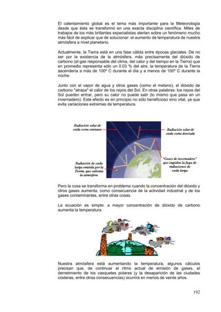 192
El calentamiento global es el tema más importante para la Meteorología
desde que ésta se transformó en una exacta disciplina científica. Miles de
trabajos de los más brillantes especialistas alertan sobre un fenómeno mucho
más fácil de explicar que de solucionar: el aumento de temperatura de nuestra
atmósfera a nivel planetario.
Actualmente, la Tierra está en una fase cálida entre épocas glaciales. De no
ser por la existencia de la atmósfera, más precisamente del dióxido de
carbono (el gas responsable del clima, del calor y del tiempo en la Tierra) que
en promedio representa sólo un 0.03 % del aire, la temperatura de la Tierra
ascendería a más de 100º C durante el día y a menos de 100º C durante la
noche.
Junto con el vapor de agua y otros gases (como el metano), el dióxido de
carbono "atrapa" el calor de los rayos del Sol. En otras palabras: los rayos del
Sol pueden entrar, pero su calor no puede salir (lo mismo que pasa en un
invernadero). Este efecto es en principio no sólo beneficioso sino vital, ya que
evita variaciones extremas de temperatura.
Pero la cosa se transforma en problema cuando la concentración del dióxido y
otros gases aumenta, como consecuencia de la actividad industrial y de los
gases contaminantes, entre otras cosas.
La ecuación es simple: a mayor concentración de dióxido de carbono
aumenta la temperatura.
Nuestra atmósfera está aumentando la temperatura, algunos cálculos
precisan que, de continuar el ritmo actual de emisión de gases, el
derretimiento de los casquetes polares (y la desaparición de las ciudades
costeras, entre otras consecuencias) ocurrirá en menos de veinte años.
 