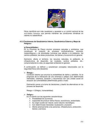 193
Otros científicos son más cautelosos y apuestan a un control racional de las
actividades humanas que permita mantener las condiciones climáticas en
valores no catastróficos.
4.3.3 Fenómenos de Geodinámica Interna, Geodinámica Externa y Mapa de
Peligros.-
a) Generalidades.-
En la Provincia de Pasco ocurren procesos naturales y antrópicos, que
constituyen el conjunto de procesos morfodinámicos, sísmicos,
meteorológicos y de actividades humanas que afectan a la población, los
centros poblados, las áreas productivas, los bienes y la economía en general.
Asimismo, afecta al territorio, los recursos naturales, la población, la
infraestructura de desarrollo, las ciudades, centros poblados, etc.;
comprometiendo la vida y la seguridad ambiental en general.
A continuación, se definen y caracterizan conceptos relacionados con la
seguridad física ante desastres:
 Riesgo.-
Condición latente que anuncia la probabilidad de daños y pérdidas. Es la
prognosis de la interacción de una amenaza o peligro (con determinada
intensidad, cobertura, duración y recurrencia) con una unidad social en
situación de vulnerabilidad (determinado grado o nivel)
Estimación previa a la toma de decisiones y diseño de alternativas en los
proceso de desarrollo
Riesgo = f (Peligro, Vulnerabilidad)
 Peligro.-
Es un evento con las siguientes características:
• Probabilidad de ocurrencia.
• Capacidad de producir daños físicos, económicos, ambientales.
• Su origen puede ser natural, socio natural o tecnológico.
• Con determinada intensidad, localización y duración.
• Afecta adversamente a las personas, infraestructura, producción,
bienes y servicios.
 