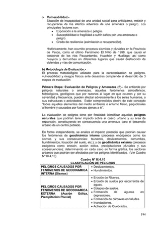 194
 Vulnerabilidad.-
Situación de incapacidad de una unidad social para anticiparse, resistir y
recuperarse de los efectos adversos de una amenaza o peligro. Los
principales factores son:
• Exposición a la amenaza o peligro.
• Susceptibilidad o fragilidad a sufrir daños por una amenaza o
peligro.
• Grado de resiliencia (asimilación o recuperación).
Históricamente, han ocurrido procesos sísmicos y pluviales en la Provincia
de Pasco, como el último Fenómeno El Niño de 1998, que causó el
desborde de los ríos Paucartambo, Huachón y Huallaga; así como
huaycos y derrumbes en diferentes lugares que causó destrucción de
viviendas y vías de comunicación.
b) Metodología de Evaluación.-
El proceso metodológico utilizado para la caracterización de peligros,
vulnerabilidad y riesgos físicos ante desastres comprende el desarrollo de 3
etapas de evaluación:
Primera Etapa: Evaluación de Peligros y Amenazas (P).- Se entiende por
peligros naturales o amenazas, aquellos fenómenos atmosféricos,
hidrológicos, geológicos que por razones al lugar en que ocurren y por su
severidad y frecuencia, pueden afectar adversamente a los seres humanos, a
sus estructuras o actividades. Están comprendidos dentro de este concepto
“todos aquellos elementos del medio ambiente o entorno físico, perjudiciales
al hombre y causados por fuerzas ajenas a él”.
La evaluación de peligros tiene por finalidad: identificar aquellos peligros
naturales que podrían tener impacto sobre el casco urbano y su área de
expansión, constituyendo en consecuencia una amenaza para el desarrollo
urbano de un centro poblado.
En forma independiente, se analiza el impacto potencial que podrían causar
los fenómenos de geodinámica interna (procesos endógenos como los
sismos y sus consecuencias: tsunamis, deslizamientos, derrumbes,
hundimientos, licuación del suelo, etc.); y de geodinámica externa (procesos
exógenos como erosión, acción eólica, precipitaciones pluviales y sus
consecuencias); determinando en cada caso en forma gráfica, los sectores
urbanos que podrían ser afectados por los peligros identificados. (Ver Cuadro
Nº III.4.10)
Cuadro Nº III.4.10
CLASIFICACIÓN DE PELIGROS
PELIGROS CAUSADOS POR
FENÓMENOS DE GEODINAMICA
INTERNA (Sismos)
• Deslizamientos.
• Hundimientos.
PELIGROS CAUSADOS POR
FENÓMENOS DE GEODINAMICA
EXTERNA (Acción Eólica,
Precipitación Pluvial)
• Erosión de Riberas.
• Erosión de suelos por escorrentía de
aguas.
• Colapso de suelos.
• Formación de lagunas en
depresiones.
• Formación de cárcavas en taludes.
• Inundaciones.
• Activación de Quebradas.
 
