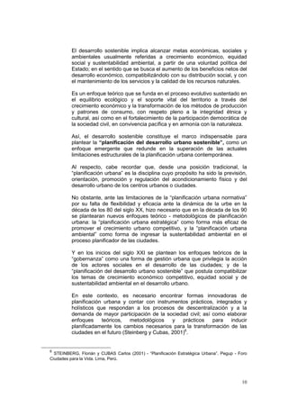 10
El desarrollo sostenible implica alcanzar metas económicas, sociales y
ambientales usualmente referidas a crecimiento económico, equidad
social y sustentabilidad ambiental, a partir de una voluntad política del
Estado; en el sentido que se busca el aumento de los beneficios netos del
desarrollo económico, compatibilizándolo con su distribución social, y con
el mantenimiento de los servicios y la calidad de los recursos naturales.
Es un enfoque teórico que se funda en el proceso evolutivo sustentado en
el equilibrio ecológico y el soporte vital del territorio a través del
crecimiento económico y la transformación de los métodos de producción
y patrones de consumo, con respeto pleno a la integridad étnica y
cultural, así como en el fortalecimiento de la participación democrática de
la sociedad civil, en convivencia pacífica y en armonía con la naturaleza.
Así, el desarrollo sostenible constituye el marco indispensable para
plantear la “planificación del desarrollo urbano sostenible”, como un
enfoque emergente que redunde en la superación de las actuales
limitaciones estructurales de la planificación urbana contemporánea.
Al respecto, cabe recordar que, desde una posición tradicional, la
“planificación urbana” es la disciplina cuyo propósito ha sido la previsión,
orientación, promoción y regulación del acondicionamiento físico y del
desarrollo urbano de los centros urbanos o ciudades.
No obstante, ante las limitaciones de la “planificación urbana normativa”
por su falta de flexibilidad y eficacia ante la dinámica de la urbe en la
década de los 80 del siglo XX, hizo necesario que en la década de los 90
se plantearan nuevos enfoques teórico - metodológicos de planificación
urbana: la “planificación urbana estratégica” como forma más eficaz de
promover el crecimiento urbano competitivo, y la “planificación urbana
ambiental” como forma de ingresar la sustentabilidad ambiental en el
proceso planificador de las ciudades.
Y en los inicios del siglo XXI se plantean los enfoques teóricos de la
“gobernanza” como una forma de gestión urbana que privilegia la acción
de los actores sociales en el desarrollo de las ciudades; y de la
“planificación del desarrollo urbano sostenible” que postula compatibilizar
los temas de crecimiento económico competitivo, equidad social y de
sustentabilidad ambiental en el desarrollo urbano.
En este contexto, es necesario encontrar formas innovadoras de
planificación urbana y contar con instrumentos prácticos, integrados y
holísticos que respondan a los procesos de descentralización y a la
demanda de mayor participación de la sociedad civil; así como elaborar
enfoques teóricos, metodológicos y prácticos para inducir
planificadamente los cambios necesarios para la transformación de las
ciudades en el futuro (Steinberg y Cubas, 2001)6
.
6
STEINBERG, Florián y CUBAS Carlos (2001) - “Planificación Estratégica Urbana”. Pegup - Foro
Ciudades para la Vida. Lima, Perú.
 