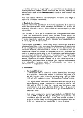 197
Los análisis formales de riesgo implican una estimación de los costos que
podrían generar las pérdidas y daños estimados. En este caso, se ha optado
por una identificación de las Áreas Críticas en función el Mapa de Riesgo de
la provincia.
Para cada caso se determinan las intervenciones necesarias para mitigar el
impacto de los peligros identificados.
c) Geodinámica Interna.-
Volcanes y terremotos constituyen el elemento espectacular de la actividad
interna de nuestro planeta. Estos fenómenos son además, una muestra del
dinamismo de nuestro mundo y se convierten en elementos geológicos de
primer orden.
En la Provincia de Pasco, por la actividad minera, existe geodinámica interna
local en cada asiento minero (Volcan, Milpo, Atacocha, Huarón, etc) por las
explosiones mineras que suceden todos los días, que remecen y debilitan las
viviendas circundantes a cada uno de ellos (tajo abierto de la ciudad de Cerro
de Pasco, rajaduras de las viviendas).
Este escenario en el exterior de las minas es agravado por las amenazas
propias de la actividad minera como son: el uso de explosivos, la subsidencia
de las casas por excavaciones subterráneas, la remoción de materiales sin
previsiones técnicas para estabilidad de taludes, el uso intensivo de agua
para lavar el mineral sin previsión de canalizado, la disposición de desechos
mineros en las corrientes de agua, el uso sin cautela de materiales peligrosos
como el mercurio o el cianuro, el transporte y almacenamiento de explosivos y
materiales peligrosos dentro de la población, entre otros. A esto se pueden
agregar los peligros intrínsecos causados por el clima, la estabilidad de la
geomorfología, la consistencia de la litología, y los impactos ambientales de
otras actividades humanas, como la deforestación, que elevan la
vulnerabilidad de las poblaciones mineras.
 Sismicidad.-
• Sismicidad Histórica.-
La información sobre la sismicidad histórica de Perú data del tiempo
de la conquista y colonización del país. El sismo más antiguo fue en el
año 1513; por otro lado, los sismos ocurridos entre los años 1619 y
1953 (VIII MM), produjeron muerte y destrucción en Trujillo y Tumbes.
En la región central sobresalen los sismos ocurridos en 1586 (IX MM),
primer gran sismo para el cual se tiene documentación histórica; 1687
(VIII MM) y 1746 (X MM), los mismos que destruyeron casi
completamente a la ciudad de Lima. El sismo de 1746 generó un
tsunami con olas de 15-20 metros de altura que inundó totalmente al
puerto del Callao.
En la región sur ocurrieron sismos muy importantes en 1604 (IX MM),
1784 (X MM) y 1868 (X MM) que destruyeron principalmente a las
ciudades de Arequipa, Moquegua, Tacna, Puno y Norte de Chile. El
terremoto de 1868 habría producido una longitud de ruptura del orden
de 500 km. y un tsunami con olas de 12 a 16 metros de altura.
 