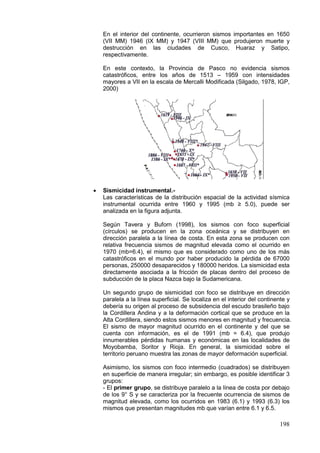 198
En el interior del continente, ocurrieron sismos importantes en 1650
(VII MM) 1946 (IX MM) y 1947 (VIII MM) que produjeron muerte y
destrucción en las ciudades de Cusco, Huaraz y Satipo,
respectivamente.
En este contexto, la Provincia de Pasco no evidencia sismos
catastróficos, entre los años de 1513 – 1959 con intensidades
mayores a VII en la escala de Mercalli Modificada (Silgado, 1978, IGP,
2000)
• Sismicidad instrumental.-
Las características de la distribución espacial de la actividad sísmica
instrumental ocurrida entre 1960 y 1995 (mb ≥ 5.0), puede ser
analizada en la figura adjunta.
Según Tavera y Buforn (1998), los sismos con foco superficial
(círculos) se producen en la zona oceánica y se distribuyen en
dirección paralela a la línea de costa. En esta zona se producen con
relativa frecuencia sismos de magnitud elevada como el ocurrido en
1970 (mb=6.4), el mismo que es considerado como uno de los más
catastróficos en el mundo por haber producido la pérdida de 67000
personas, 250000 desaparecidos y 180000 heridos. La sismicidad esta
directamente asociada a la fricción de placas dentro del proceso de
subducción de la placa Nazca bajo la Sudamericana.
Un segundo grupo de sismicidad con foco se distribuye en dirección
paralela a la línea superficial. Se localiza en el interior del continente y
debería su origen al proceso de subsidencia del escudo brasileño bajo
la Cordillera Andina y a la deformación cortical que se produce en la
Alta Cordillera, siendo estos sismos menores en magnitud y frecuencia.
El sismo de mayor magnitud ocurrido en el continente y del que se
cuenta con información, es el de 1991 (mb = 6.4), que produjo
innumerables pérdidas humanas y económicas en las localidades de
Moyobamba, Soritor y Rioja. En general, la sismicidad sobre el
territorio peruano muestra las zonas de mayor deformación superficial.
Asimismo, los sismos con foco intermedio (cuadrados) se distribuyen
en superficie de manera irregular; sin embargo, es posible identificar 3
grupos:
- El primer grupo, se distribuye paralelo a la línea de costa por debajo
de los 9° S y se caracteriza por la frecuente ocurrencia de sismos de
magnitud elevada, como los ocurridos en 1983 (6.1) y 1993 (6.3) los
mismos que presentan magnitudes mb que varían entre 6.1 y 6.5.
 