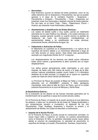 200
• Derrumbes.-
Este fenómeno ocurren en taludes de fuerte pendiente, como en los
valles estrechos del río Quiparacra y Paucartambo, las que se pueden
apreciar a lo largo de la carretera Huachón - Quiparacra -
Paucartambo y Acopalca – Paucartambo – Yaupi - Oxapampa; por
presentar rocas muy fracturadas y depósito coluvial de fuerte potencia.
Por otro lado, en el tramo Tingo - Palca - Pallanchacra; Chicrin –
Huarica, por presentar rocas fracturadas y alteradas.
• Asentamientos y Amplificación de Ondas Sísmicas.-
Los suelos de estado suelto a muy suelto, parcial y/o totalmente
saturados por la napa freática muy elevada, y los suelos arenosos y/o
fangosos, pueden generar durante un evento sísmico la pérdida de
resistencia del suelo de cimentación; manifestándose en
asentamientos totales y en amplificación de ondas sísmicas,
produciendo fisuras, afloramiento de agua, etc.
• Fallamiento o Activación de Fallas.-
El fallamiento en superficie es el desplazamiento o la ruptura de la
superficie del terreno debido a un movimiento diferencial a largo de
una falla durante un sismo severo. Este efecto esta generalmente
asociado con magnitudes Richter de 5.5° ó mayores.
Los desplazamientos de los terrenos van desde pocos milímetros
hasta varios metros y generalmente el daño aumenta con el mayor
desplazamiento.
Los daños graves generalmente están restringidos a una zona
angosta, de hasta unos 300 metros de ancho a lo largo de la falla,
aunque rupturas subsidiarias pueden ocurrir hasta 3 ó 4 kilómetros
distantes de la falla principal. La longitud de la ruptura en superficie
puede ser hasta de varios cientos de kilómetros.
La Provincia de Pasco de acuerdo al Mapa de Fallas y Lineamientos
elaborado por el INGEMMET, presenta 5 fallas geológicas
importantes, entre ellas la falla de Cerro de Pasco, que en la ciudad
presenta fisuramiento en la zona de Márquez y Santa Rosa.
d) Geodinámica Externa.-
Es la evaluación de los efectos de las fuerzas naturales generados por la
transformación de la superficie a causa de la acción pluvial y eólica.
En la Provincia de Pasco, el impacto de la acción pluvial es el que determina
los peligros, y éstos son: la activación de las líneas de Talweg (quebradas) y
sus consecuencias (erosión e inundación): el desborde de los ríos
Paucartambo, Tingo, Huallaga, Quiparacra y Huachón, la erosión y el
deslizamiento de taludes; los cuales se describen a continuación:
 Impacto de la Acción Pluvial.-
En la Provincia de Pasco, la acción pluvial en condiciones normales, no
causa mayor daño o trastorno; en cambio, en eventos extraordinarios
como el fenómeno El Niño, la periódica intensidad pluvial causa daños
debido al volumen de precipitaciones, la velocidad de escorrentía, la
superficie de drenaje y el caudal. (Paucartambo, Huariaca, Auquimarca).
 