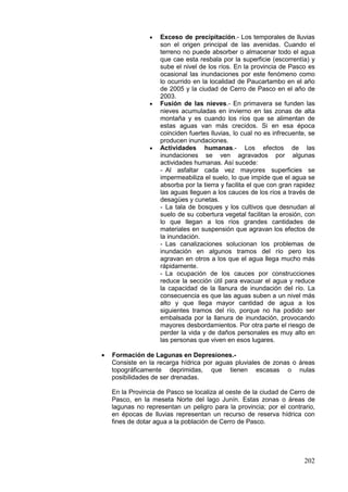 202
• Exceso de precipitación.- Los temporales de lluvias
son el origen principal de las avenidas. Cuando el
terreno no puede absorber o almacenar todo el agua
que cae esta resbala por la superficie (escorrentía) y
sube el nivel de los ríos. En la provincia de Pasco es
ocasional las inundaciones por este fenómeno como
lo ocurrido en la localidad de Paucartambo en el año
de 2005 y la ciudad de Cerro de Pasco en el año de
2003.
• Fusión de las nieves.- En primavera se funden las
nieves acumuladas en invierno en las zonas de alta
montaña y es cuando los ríos que se alimentan de
estas aguas van más crecidos. Si en esa época
coinciden fuertes lluvias, lo cual no es infrecuente, se
producen inundaciones.
• Actividades humanas.- Los efectos de las
inundaciones se ven agravados por algunas
actividades humanas. Así sucede:
- Al asfaltar cada vez mayores superficies se
impermeabiliza el suelo, lo que impide que el agua se
absorba por la tierra y facilita el que con gran rapidez
las aguas lleguen a los cauces de los ríos a través de
desagües y cunetas.
- La tala de bosques y los cultivos que desnudan al
suelo de su cobertura vegetal facilitan la erosión, con
lo que llegan a los ríos grandes cantidades de
materiales en suspensión que agravan los efectos de
la inundación.
- Las canalizaciones solucionan los problemas de
inundación en algunos tramos del río pero los
agravan en otros a los que el agua llega mucho más
rápidamente.
- La ocupación de los cauces por construcciones
reduce la sección útil para evacuar el agua y reduce
la capacidad de la llanura de inundación del río. La
consecuencia es que las aguas suben a un nivel más
alto y que llega mayor cantidad de agua a los
siguientes tramos del río, porque no ha podido ser
embalsada por la llanura de inundación, provocando
mayores desbordamientos. Por otra parte el riesgo de
perder la vida y de daños personales es muy alto en
las personas que viven en esos lugares.
• Formación de Lagunas en Depresiones.-
Consiste en la recarga hídrica por aguas pluviales de zonas o áreas
topográficamente deprimidas, que tienen escasas o nulas
posibilidades de ser drenadas.
En la Provincia de Pasco se localiza al oeste de la ciudad de Cerro de
Pasco, en la meseta Norte del lago Junín. Estas zonas o áreas de
lagunas no representan un peligro para la provincia; por el contrario,
en épocas de lluvias representan un recurso de reserva hídrica con
fines de dotar agua a la población de Cerro de Pasco.
 