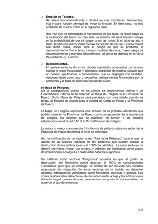 203
 Erosión de Taludes.-
Se refiere fundamentalmente a taludes en vías (carreteras, ferrocarriles,
etc) y cuya función principal es evitar la erosión. En este caso, no hay
problema de vuelco, como en el siguiente caso.
Una vez que ha comenzado el movimiento de las rocas, el factor clave es
la inclinación del talud. Por otro lado, el tamaño del talud también influye
en la probabilidad de que se caigan o no las rocas. Si el talud es alto y
largo, tendrá una mayor masa rocosa con riesgo de caerse. Cuanto mayor
sea dicha masa, mayor será el riesgo de que se produzca el
desprendimiento. Por lo tanto, a mayor cantidad de rocas, mayor riesgo de
desprendimiento y mayores desperfectos, tal como se observa en la vía a
Paucartambo y Huachón.
 Deslizamientos.-
El deslizamiento se da en los taludes inestables compuestos por arenas
sueltas o rocas fracturadas y alteradas; depósitos de material coluvial que
no poseen aglutinantes ni cementantes, que se disgregan con facilidad,
desplazándose como lodo o pequeños deslizamientos favorecidos por la
pendiente y la falta de cobertura natural del suelo.
e) Mapa de Peligros.-
De la superposición gráfica de los planos de Geodinámica Interna y de
Geodinámica Externa se ha obtenido el Mapa de Peligros de la Provincia de
Pasco. Dicho Mapa de Peligros será precisado con mas detalle cuando se
tenga un Estudio de Suelos para la ciudad de Cerro de Pasco y la Provincia
de Pasco.
El Mapa de Peligros representa una síntesis de la probable afectación que
podría darse en la Provincia de Pasco como consecuencia de la ocurrencia
de peligros, los mismos que se clasifican en función a los criterios
establecidos en el Cuadro Nº III.4.15: Calificación de Peligros.
La mayor o menor concurrencia ó incidencia de peligros sobre un sector de la
Provincia de Pasco determina el nivel de amenaza.
Así, la calificación de un sector como “Altamente Peligroso” supone que la
acción de las fuerzas naturales es tan poderosa que pueden causar la
destrucción de las edificaciones y el 100% de pérdidas. En estos sectores no
deberá permitirse ningún uso urbano, y deberán ser habilitados como zonas
de protecciones ecológicas ó destinadas para fines agrícolas.
Se califican como sectores “Peligrosos” aquéllos en que el grado de
destrucción del fenómeno puede alcanzar el 100% en construcciones
vulnerables; pero que sin embargo, es factible de ser reducido con medidas
adecuadas de mitigación. En estos sectores en lo posible, no deberían
ubicarse edificaciones vulnerables como hospitales, escuelas e iglesias. Las
zonas residenciales deberán ser de densidad media a baja y las edificaciones
deberán seguir pautas técnicas para reducir su grado de vulnerabilidad de
acuerdo al tipo de amenaza.
 