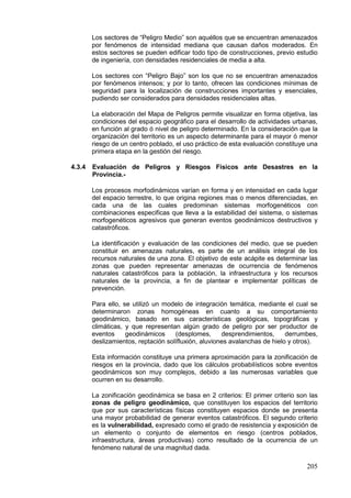 205
Los sectores de “Peligro Medio” son aquéllos que se encuentran amenazados
por fenómenos de intensidad mediana que causan daños moderados. En
estos sectores se pueden edificar todo tipo de construcciones, previo estudio
de ingeniería, con densidades residenciales de media a alta.
Los sectores con “Peligro Bajo” son los que no se encuentran amenazados
por fenómenos intensos; y por lo tanto, ofrecen las condiciones mínimas de
seguridad para la localización de construcciones importantes y esenciales,
pudiendo ser considerados para densidades residenciales altas.
La elaboración del Mapa de Peligros permite visualizar en forma objetiva, las
condiciones del espacio geográfico para el desarrollo de actividades urbanas,
en función al grado ó nivel de peligro determinado. En la consideración que la
organización del territorio es un aspecto determinante para el mayor ó menor
riesgo de un centro poblado, el uso práctico de esta evaluación constituye una
primera etapa en la gestión del riesgo.
4.3.4 Evaluación de Peligros y Riesgos Físicos ante Desastres en la
Provincia.-
Los procesos morfodinámicos varían en forma y en intensidad en cada lugar
del espacio terrestre, lo que origina regiones mas o menos diferenciadas, en
cada una de las cuales predominan sistemas morfogenéticos con
combinaciones especificas que lleva a la estabilidad del sistema, o sistemas
morfogenéticos agresivos que generan eventos geodinámicos destructivos y
catastróficos.
La identificación y evaluación de las condiciones del medio, que se pueden
constituir en amenazas naturales, es parte de un análisis integral de los
recursos naturales de una zona. El objetivo de este acápite es determinar las
zonas que pueden representar amenazas de ocurrencia de fenómenos
naturales catastróficos para la población, la infraestructura y los recursos
naturales de la provincia, a fin de plantear e implementar políticas de
prevención.
Para ello, se utilizó un modelo de integración temática, mediante el cual se
determinaron zonas homogéneas en cuanto a su comportamiento
geodinámico, basado en sus características geológicas, topográficas y
climáticas, y que representan algún grado de peligro por ser productor de
eventos geodinámicos (desplomes, desprendimientos, derrumbes,
deslizamientos, reptación solífluxión, aluviones avalanchas de hielo y otros).
Esta información constituye una primera aproximación para la zonificación de
riesgos en la provincia, dado que los cálculos probabilísticos sobre eventos
geodinámicos son muy complejos, debido a las numerosas variables que
ocurren en su desarrollo.
La zonificación geodinámica se basa en 2 criterios: El primer criterio son las
zonas de peligro geodinámico, que constituyen los espacios del territorio
que por sus características físicas constituyen espacios donde se presenta
una mayor probabilidad de generar eventos catastróficos. El segundo criterio
es la vulnerabilidad, expresado como el grado de resistencia y exposición de
un elemento o conjunto de elementos en riesgo (centros poblados,
infraestructura, áreas productivas) como resultado de la ocurrencia de un
fenómeno natural de una magnitud dada.
 