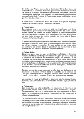 206
En el Mapa de Peligros se muestra la clasificación del territorio según las
probabilidades de ocurrencia, de eventos geodinámicos, también se muestran
las zonas de ocurrencia de procesos geodinámicos particulares, como son
deslizamientos, aluviones, e inundaciones. Complementariamente se muestra
una clasificación de la Provincia de Pasco, según su vulnerabilidad a eventos
geodinámicos desastrosos.
A continuación, se detallan las zonas de acuerdo a los grados de peligro
presentadas del referido Mapa: (Ver Lámina PAT-D-15)
a) Peligro Bajo.-
Dentro de esta zona se han considerado las áreas donde la ocurrencia de los
fenómenos de geodinámica externa son poco probables de ocurrir o están
exentas de ella, y si ocurren son de baja magnitud. A esta zona pertenecen
las superficies planas localizadas en la meseta del Bombón en la parte norte
del lago Junín; es decir, los centros poblados de Vicco, Villa de Pasco,
Ninacaca. Colquijirca, Huayllay.
El evento de mayor probabilidad de ocurrencia en estas zonas lo constituyen
las inundaciones en las partes bajas y pequeños deslizamientos en las zonas
de colinas, mesetas y montañas. El mayor peligro en las zonas bajas,
especialmente las terrazas bajas, lo constituyen las inundaciones, el cual
estaría sujeto a la presencia de eventos climáticos extremos.
b) Peligro Medio.-
Comprende zonas que por sus características morfológicas y litológicas
muestran manifiesta actividad geodinámica externa, pero que por su magnitud
y frecuencia de ocurrencia no representan peligro. Sin embargo, es de
considerar que las bruscas alteraciones climáticas, la actividad del hombre y
eventuales movimientos sísmicos pueden acelerar dichos procesos en cuanto
a magnitud y frecuencia. Espacialmente se ubican en las laderas empinadas o
al pie de ellas, como la localidad de Huariaca, Yarusyacan, Pallanchacra,
Ticlacayan, Huachón, Paucartambo.
También comprende zonas propensas a sufrir daño de deslizamiento de
desmontes o desechos mineros como lo sucedido en la localidad de
Colquijirca, centro poblado de Paragsha; embalses de los relaves como La
Quinua, Chicrin, Aurora y Huariaca, Huaraucaca, y otros centros poblados.
Los eventos de mayor probabilidad de ocurrencia son los deslizamientos,
derrumbes y aluviones en la zona de colinas alta, montañas bajas y montañas
altas.
c) Peligro Alto.-
Son zonas con una alta probabilidad de ocurrencia de fenómenos de
geodinámica externa, tales como erosión fluvial, inundaciones, huaycos,
desprendimientos de rocas o concentración de estos fenómenos en algún
sector. Su ocurrencia podría generar ingentes daños a las poblaciones e
infraestructuras públicas.
Las características de esta zona están dadas por la pronunciada pendiente de
las laderas que favorecen el escurrimiento superficial, una red hidrográfica de
alta densidad, cobertura vegetal alterada, y sobretodo litología de naturaleza
heterogenia con procesos de fracturamiento y callamiento con un clima de
alta precipitación pluvial.
 