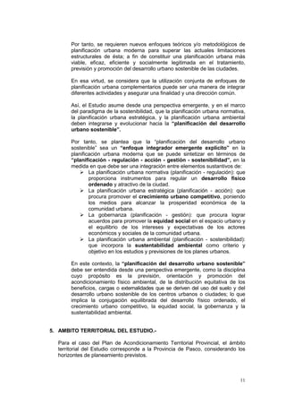 11
Por tanto, se requieren nuevos enfoques teóricos y/o metodológicos de
planificación urbana moderna para superar las actuales limitaciones
estructurales de ésta; a fin de constituir una planificación urbana más
viable, eficaz, eficiente y socialmente legitimada en el tratamiento,
previsión y promoción del desarrollo urbano sostenible de las ciudades.
En esa virtud, se considera que la utilización conjunta de enfoques de
planificación urbana complementarios puede ser una manera de integrar
diferentes actividades y asegurar una finalidad y una dirección común.
Así, el Estudio asume desde una perspectiva emergente, y en el marco
del paradigma de la sostenibilidad, que la planificación urbana normativa,
la planificación urbana estratégica, y la planificación urbana ambiental
deben integrarse y evolucionar hacia la “planificación del desarrollo
urbano sostenible”.
Por tanto, se plantea que la “planificación del desarrollo urbano
sostenible” sea un “enfoque integrador emergente explícito” en la
planificación urbana moderna que se puede sintetizar en términos de
“planificación - regulación - acción - gestión - sostenibilidad”, en la
medida en que debe ser una integración entre elementos sustantivos de:
 La planificación urbana normativa (planificación - regulación): que
proporciona instrumentos para regular un desarrollo físico
ordenado y atractivo de la ciudad.
 La planificación urbana estratégica (planificación - acción): que
procura promover el crecimiento urbano competitivo, poniendo
los medios para alcanzar la prosperidad económica de la
comunidad urbana.
 La gobernanza (planificación - gestión): que procura lograr
acuerdos para promover la equidad social en el espacio urbano y
el equilibrio de los intereses y expectativas de los actores
económicos y sociales de la comunidad urbana.
 La planificación urbana ambiental (planificación - sostenibilidad):
que incorpora la sustentabilidad ambiental como criterio y
objetivo en los estudios y previsiones de los planes urbanos.
En este contexto, la “planificación del desarrollo urbano sostenible”
debe ser entendida desde una perspectiva emergente, como la disciplina
cuyo propósito es la previsión, orientación y promoción del
acondicionamiento físico ambiental, de la distribución equitativa de los
beneficios, cargas o externalidades que se deriven del uso del suelo y del
desarrollo urbano sostenible de los centros urbanos o ciudades; lo que
implica la conjugación equilibrada del desarrollo físico ordenado, el
crecimiento urbano competitivo, la equidad social, la gobernanza y la
sustentabilidad ambiental.
5. AMBITO TERRITORIAL DEL ESTUDIO.-
Para el caso del Plan de Acondicionamiento Territorial Provincial, el ámbito
territorial del Estudio corresponde a la Provincia de Pasco, considerando los
horizontes de planeamiento previstos.
 
