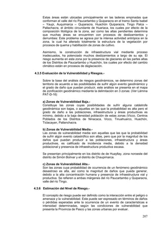 207
Estas áreas están ubicadas principalmente en las laderas empinadas que
conforman el valle del río Paucartambo y Quiparacra en el tramo Santa Isabel
– Yaupi, Auquimarca – Quparacra, Huachón Quiparacra, Tingo Palca –
Pallachacra, el ámbito circundante de Huariaca, los cuales por efecto de la
composición litológica de la zona, así como las altas pendientes determina
que muchas áreas se encuentren con procesos de deslizamientos y
derrumbes: Este problema se agrava por la intensa actividad antrópica en la
zona, la cual ha alterado totalmente la estructura de la vegetación por
procesos de quema y habilitación de zonas de cultivo.
Asimismo, la construcción de infraestructura vial mediante proceso
inadecuados, ha potenciado muchos deslizamientos a largo de su eje. El
riesgo aumenta en esta zona por la presencia de glaciares en las partes altas
de los Distritos de Paucartambo y Huachón, los cuales por efecto del cambio
climático están en procesos de deglaciación.
4.3.5 Evaluación de la Vulnerabilidad y Riesgos.-
Sobre la base del análisis de riesgos geodinámicos, se determino zonas del
territorio de acuerdo a las posibilidades de sufrir algún evento geodinámico y
el grado de daño que puedan producir, este análisis se presenta en el mapa
de zonificación geodinámico mediante la delimitación en 3 zonas: (Ver Lámina
PAT-D-16)
a) Zonas de Vulnerabilidad Baja.-
Constituye las zonas cuyas posibilidades de sufrir alguna catástrofe
geodinámica son bajas, o aquellas en las que la probabilidad es alta pero el
grado de daño a las poblaciones, infraestructura y áreas productivas es
mínimo, debido a la baja densidad población de estas zonas (Vicco, Centros
Poblados de los Distritos de Ninacaca, Vicco, Tinuahuarco, Huachón,
Ticlacayan, Pallanchacra.
b) Zonas de Vulnerabilidad Media.-
Las zonas de vulnerabilidad media son aquellas que las que la probabilidad
de sufrir algún evento catastrófico son altas, pero que por la magnitud de los
daños que puedan producir a las poblaciones, infraestructura y áreas
productivas, es calificado de incidencia media, debido a la densidad
poblacional y presencia de infraestructura productiva escasa.
Se presentan principalmente en los distrito de de Huayllay, zona noroeste del
distrito de Simón Bolívar y el distrito de Chaupimarca.
c) Zonas de Vulnerabilidad Alta.-
Son las zonas cuya probabilidad de ocurrencia de un fenómeno geodinámico
desastroso es alta, así como la magnitud de daños que pueda generar,
debido a la alta concentración humana y presencia de infraestructura vial y
productiva. Se refieren a ambas márgenes del río Paucartambo y Quiparacra,
valle del río Tingo.
4.3.6 Estimación del Nivel de Riesgo.-
El concepto de riesgo puede ser definido como la interacción entre el peligro o
amenaza y la vulnerabilidad. Este puede ser expresado en términos de daños
o pérdidas esperadas ante la ocurrencia de un evento de características e
intensidad determinadas, según las condiciones de vulnerabilidad que
presenta la Provincia de Pasco y las zonas urbanas por evaluar.
 