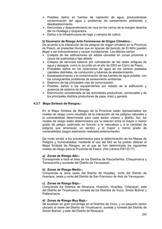 209
 Posibles daños en fuentes de captación de agua, produciéndose
contaminación del agua y problemas de saneamiento ambiental; y
desabastecimiento.
 Derrumbes y desprendimiento de roca en los cerros de la margen derecha
del río Huallaga y Quiparacra.
 Daños a la infraestructura de riego y campos de cultivo.
b) Escenario de Riesgo Ante Fenómenos de Origen Climático.-
De acuerdo a la interacción de los peligros de origen climático en la Provincia
de Pasco, se presentan lluvias que en épocas del periodo de El Niño pueden
llegar a ser extraordinarias y causar inundaciones. Los efectos serían:
 Colapso de las edificaciones de adobe ubicadas en zonas próximas a
cauce de quebradas y tajo abierto
 Colapso de servicios básicos por colmatación de las redes antiguas de
agua y desagüe, como lo ocurrido en el año de 2003 en Cerro de Pasco.
 Probables daños en los reservorios de agua de los centros poblados
capitales distritales, de conducción y tuberías de abastecimiento.
 Desabastecimiento y la contaminación de las fuentes de agua potable, con
los consiguientes problemas de saneamiento ambiental.
 Deterioro de las principales vías de comunicación.
 Posibles daños a los equipamientos por estado de la edificación y
ausencia de sistema de drenaje.
 Disminución considerable de las actividades productivas, comerciales y de
los principales distritos productores de papa, maíz y ganado.
4.3.7 Mapa Síntesis de Riesgos.-
En el Mapa Síntesis de Riesgos de la Provincia están representados los
niveles de riesgo como resultado de la interacción de los peligros naturales y
la vulnerabilidad determinada para cada sector urbano y distrito. Así, los
niveles de riesgo están determinados por la relación entre el mayor o menor
grado de peligro (estimado en función a la naturaleza y a la cantidad de
peligros que amenazan un sector), y el mayor o menor grado de
vulnerabilidad (según estimación realizada anteriormente).
De modo similar a los procedimientos para la determinación de los Mapas de
Peligros y Vulnerabilidad, mediante el uso del SIG se ha podido obtener el
Mapa Síntesis de Riesgos, en el que se han determinado los siguientes
niveles de riesgo para la Provincia de Pasco: (Ver Lámina PAT-D-17)
a) Zonas de Riesgo Alto.-
Corresponde a toda el área de los Distritos de Paucartambo, Chaupimarca y
Yanacancha y suroeste del Distrito de Yarusyacan.
b) Zonas de Riesgo Medio.-
Comprende la zona oeste del Distrito de Huayllay, norte del Distrito de
Huariaca, oeste y norte del Distrito de San Francisco de Asís de Yarusyacan.
c) Zonas de Riesgo Bajo.-
Comprende los Distritos de Ninacaca, Huachón, Huayllay, Ticlacayan, este
del Distrito de Tinyahuarco, noreste de los Distritos de Vicco, Simón Bolívar y
Pallanchacra.
d) Zonas de Riesgo Muy Bajo.-
Se localizan en gran porcentaje en el Distritos de Vicco, y un pequeño sector
ubicado al oeste del Distrito de Tinyahuarco, sureste y noreste del Distrito de
Simón Bolívar; y este del Distrito de Ninacaca.
 