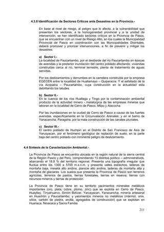 211
4.3.8 Identificación de Sectores Críticos ante Desastres en la Provincia.-
En base al nivel de riesgo, al peligro que lo afecta, a la vulnerabilidad que
presentan los sectores, a la homogeneidad provincial y a la unidad de
intervención, se han identificado sectores críticos en la Provincia de Pasco,
que se encuentran con un nivel de Riesgo Alto, en los cuales la Municipalidad
Provincial de Pasco en coordinación con las Municipalidades Distritales,
deberá promover y priorizar intervenciones, a fin de prevenir y mitigar los
desastres:
a) Sector I.-
La localidad de Paucartambo, por el desborde del río Paucartambo en épocas
de avenidas y la posterior inundación del centro poblado afectando viviendas
construidas cerca al río, terminal terrestre, planta de tratamiento de aguas
servidas.
Por los deslizamientos y derrumbes en la carretera construida por la empresa
EGECEN entre la localidad de Huallamayo – Quiparacra. Y el asfaltado de la
vía Acopalca – Paucartambo, cuya construcción en la actualidad esta
debilitando los taludes.
b) Sector II.-
En la cuenca de los ríos Huallaga y Tingo por la contaminación ambiental
producto de la actividad minero - metalúrgica de las empresas mineras que
laboran en la localidad de Cerro de Pasco, Milpo y Atacocha.
Por las inundaciones en la ciudad de Cerro de Pasco a causa de las fuertes
avenidas, específicamente en la Circunvalación Arenales; y en el barrio de
Yanacancha, Paragsha, por la mala construcción de las canales pluviales.
c) Sector III.-
El centro poblado de Huchpin en el Distrito de San Francisco de Asís de
Yarusyacan, por el fenómeno geológico de reptación de suelo, en la parte
baja del centro poblado con inminente peligro de deslizamiento.
4.4 Síntesis de la Caracterización Ambiental.-
La Provincia de Pasco se encuentra ubicada en la región natural de la sierra central
de la Región Pasco y del Perú, comprendiendo 13 distritos político – administrativos,
abarcando el 18.8 % del territorio regional. Presenta una topografía irregular que
fluctúa entre los 1300 a 5700 m.s.n.m. y presenta valles estrechos, laderas de
montaña baja, meseta alto andina, planicie alto andina, laderas de montaña alta y
montaña de glaciares. Los suelos que presenta la Provincia de Pasco son terrenos
agrícolas, terrenos de pastos, tierras forestales, tierras en reserva, tierras con
recursos mineros y tierras de protección.
La Provincia de Pasco tiene en su territorio yacimientos minerales metálicos
importantes (oro, plata, cobre, plomo, zinc) que se explota en Cerro de Pasco,
Huayllay, Tinyahuarco, Simón Bolívar, Yarusyacan, Yanacancha; minería artesanal
en Huachón y Paucartambo; y yacimientos mineros no metálicos (mármol, onix,
sílice, carbón de piedra, arcilla, agregados de construcción) que se explotan en
Huariaca, Ninacaca y Sacra Familia.
 
