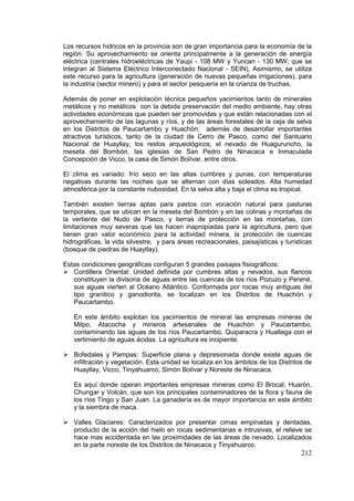 212
Los recursos hídricos en la provincia son de gran importancia para la economía de la
región. Su aprovechamiento se orienta principalmente a la generación de energía
eléctrica (centrales hidroeléctricas de Yaupi - 108 MW y Yuncan - 130 MW; que se
integran al Sistema Eléctrico Interconectado Nacional - SEIN), Asimismo, se utiliza
este recurso para la agricultura (generación de nuevas pequeñas irrigaciones), para
la industria (sector minero) y para el sector pesquería en la crianza de truchas.
Además de poner en explotación técnica pequeños yacimientos tanto de minerales
metálicos y no metálicos con la debida preservación del medio ambiente, hay otras
actividades económicas que pueden ser promovidas y que están relacionadas con el
aprovechamiento de las lagunas y ríos, y de las áreas forestales de la ceja de selva
en los Distritos de Paucartambo y Huachón; además de desarrollar importantes
atractivos turísticos, tanto de la ciudad de Cerro de Pasco, como del Santuario
Nacional de Huayllay, los restos arqueológicos, el nevado de Huaguruncho, la
meseta del Bombón, las iglesias de San Pedro de Ninacaca e Inmaculada
Concepción de Vicco, la casa de Simón Bolívar, entre otros.
El clima es variado: frío seco en las altas cumbres y punas, con temperaturas
negativas durante las noches que se alternan con días soleados. Alta humedad
atmosférica por la constante nubosidad. En la selva alta y baja el clima es tropical.
También existen tierras aptas para pastos con vocación natural para pasturas
temporales, que se ubican en la meseta del Bombón y en las colinas y montañas de
la vertiente del Nudo de Pasco, y tierras de protección en las montañas, con
limitaciones muy severas que las hacen inapropiadas para la agricultura, pero que
tienen gran valor económico para la actividad minera, la protección de cuencas
hidrográficas, la vida silvestre, y para áreas recreacionales, paisajísticas y turísticas
(bosque de piedras de Huayllay).
Estas condiciones geográficas configuran 5 grandes paisajes fisiográficos:
 Cordillera Oriental: Unidad definida por cumbres altas y nevados, sus flancos
constituyen la divisoria de aguas entre las cuencas de los ríos Pozuzo y Perené,
sus aguas vierten al Océano Atlántico. Conformada por rocas muy antiguas del
tipo granitico y ganodiorita, se localizan en los Distritos de Huachón y
Paucartambo.
En este ámbito explotan los yacimientos de mineral las empresas mineras de
Milpo, Atacocha y mineros artesanales de Huachón y Paucartambo,
contaminando las aguas de los ríos Paucartambo, Quiparacra y Huallaga con el
vertimiento de aguas ácidas. La agricultura es incipiente.
 Bofedales y Pampas: Superficie plana y depresionada donde existe aguas de
infiltración y vegetación. Esta unidad se localiza en los ámbitos de los Distritos de
Huayllay, Vicco, Tinyahuarco, Simón Bolívar y Noreste de Ninacaca.
Es aquí donde operan importantes empresas mineras como El Brocal, Huarón,
Chungar y Volcán, que son los principales contaminadores de la flora y fauna de
los ríos Tingo y San Juan. La ganadería es de mayor importancia en este ámbito
y la siembra de maca.
 Valles Glaciares: Caracterizados por presentar cimas empinadas y dentadas,
producto de la acción del hielo en rocas sedimentarias e intrusivas, el relieve se
hace mas accidentada en las proximidades de las áreas de nevado. Localizados
en la parte noreste de los Distritos de Ninacaca y Tinyahuarco.
 