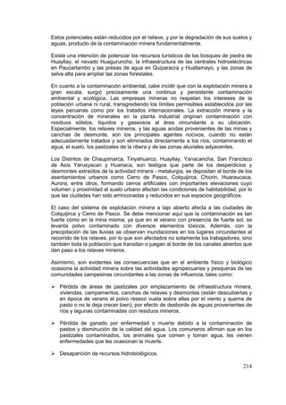 214
Estos potenciales están reducidos por el relieve, y por la degradación de sus suelos y
aguas, producto de la contaminación minera fundamentalmente.
Existe una intención de potenciar los recursos turísticos de los bosques de piedra de
Huayllay, el nevado Huaguruncho, la infraestructura de las centrales hidroeléctricas
en Paucartambo y las presas de agua en Quiparacra y Huallamayo, y las zonas de
selva alta para ampliar las zonas forestales.
En cuanto a la contaminación ambiental, cabe incidir que con la explotación minera a
gran escala, surgió precisamente una continua y persistente contaminación
ambiental y ecológica. Las empresas mineras no respetan los intereses de la
población urbana ni rural, transgrediendo los límites permisibles establecidos por las
leyes peruanas como por los tratados internacionales. La extracción minera y la
concentración de minerales en la planta industrial originan contaminación con
residuos sólidos, líquidos y gaseosos al área circundante a su ubicación.
Especialmente, los relaves mineros, y las aguas acidas provenientes de las minas y
canchas de desmonte, son los principales agentes nocivos, cuando no están
adecuadamente tratados y son eliminados directamente a los ríos, contaminando el
agua, el suelo, los pastizales de la ribera y de las zonas aluviales adyacentes.
Los Distritos de Chaupimarca, Tinyahuarco, Huayllay, Yanacancha, San Francisco
de Asís Yarusyacan y Huariaca, son testigos que parte de los desperdicios y
desmontes extraídos de la actividad minera - metalurgia, se depositan al borde de los
asentamientos urbanos como Cerro de Pasco, Colquijirca, Chicrin, Huaraucaca,
Aurora, entre otros, formando cerros artificiales con importantes elevaciones cuyo
volumen y proximidad al suelo urbano afectan las condiciones de habitabilidad, por lo
que las ciudades han sido arrinconadas y reducidos en sus espacios geográficos.
El caso del sistema de explotación minera a tajo abierto afecta a las ciudades de
Colquijirca y Cerro de Pasco. Se debe mencionar aquí que la contaminación es tan
fuerte como en la mina misma, ya que en el verano con presencia de fuerte sol, se
levanta polvo contaminado con diversos elementos tóxicos. Además, con la
precipitación de las lluvias se observan inundaciones en los lugares circundantes al
recorrido de los relaves, por lo que son afectados no solamente los trabajadores, sino
también toda la población que transitan o juegan al borde de los canales abiertos que
dan paso a los relaves mineros.
Asimismo, son evidentes las consecuencias que en el ambiente físico y biológico
ocasiona la actividad minera sobre las actividades agropecuarias y pesqueras de las
comunidades campesinas circundantes a las zonas de influencia, tales como:
 Pérdida de áreas de pastizales por emplazamiento de infraestructura minera,
viviendas, campamentos, canchas de relaves y desmontes (están descubiertas y
en época de verano el polvo reseco vuela sobre ellas por el viento y quema de
pasto o no le deja crecer bien); por efecto de desborde de aguas provenientes de
ríos y lagunas contaminadas con residuos mineros.
 Pérdida de ganado por enfermedad o muerte debido a la contaminación de
pastos y disminución de la calidad del agua. Los comuneros afirman que en los
pastizales contaminados, los animales que comen y toman agua, les vienen
enfermedades que les ocasionan la muerte.
 Desaparición de recursos hidrobiológicos.
 