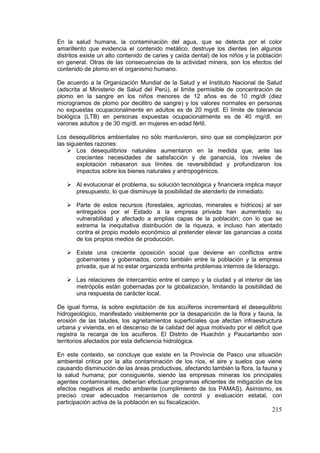 215
En la salud humana, la contaminación del agua, que se detecta por el color
amarillento que evidencia el contenido metálico, destruye los dientes (en algunos
distritos existe un alto contenido de caries y caída dental) de los niños y la población
en general. Otras de las consecuencias de la actividad minera, son los efectos del
contenido de plomo en el organismo humano.
De acuerdo a la Organización Mundial de la Salud y el Instituto Nacional de Salud
(adscrita al Ministerio de Salud del Perú), el limite permisible de concentración de
plomo en la sangre en los niños menores de 12 años es de 10 mg/dl (diez
microgramos de plomo por decilitro de sangre) y los valores normales en personas
no expuestas ocupacionalmente en adultos es de 20 mg/dl. El límite de tolerancia
biológica (LTB) en personas expuestas ocupacionalmente es de 40 mg/dl. en
varones adultos y de 30 mg/dl. en mujeres en edad fértil.
Los desequilibrios ambientales no sólo mantuvieron, sino que se complejizaron por
las siguientes razones:
 Los desequilibrios naturales aumentaron en la medida que, ante las
crecientes necesidades de satisfacción y de ganancia, los niveles de
explotación rebasaron sus límites de reversibilidad y profundizaron los
impactos sobre los bienes naturales y antropogénicos.
 Al evolucionar el problema, su solución tecnológica y financiera implica mayor
presupuesto, lo que disminuye la posibilidad de atenderlo de inmediato.
 Parte de estos recursos (forestales, agrícolas, minerales e hídricos) al ser
entregados por el Estado a la empresa privada han aumentado su
vulnerabilidad y afectado a amplias capas de la población; con lo que se
extrema la inequitativa distribución de la riqueza, e incluso han atentado
contra el propio modelo económico al pretender elevar las ganancias a costa
de los propios medios de producción.
 Existe una creciente oposición social que deviene en conflictos entre
gobernantes y gobernados, como también entre la población y la empresa
privada, que al no estar organizada enfrenta problemas internos de liderazgo.
 Las relaciones de intercambio entre el campo y la ciudad y al interior de las
metrópolis están gobernadas por la globalización, limitando la posibilidad de
una respuesta de carácter local.
De igual forma, la sobre explotación de los acuíferos incrementará el desequilibrio
hidrogeológico, manifestado visiblemente por la desaparición de la flora y fauna, la
erosión de las taludes, los agrietamientos superficiales que afectan infraestructura
urbana y vivienda, en el descenso de la calidad del agua motivado por el déficit que
registra la recarga de los acuíferos. El Distrito de Huachón y Paucartambo son
territorios afectados por esta deficiencia hidrológica.
En este contexto, se concluye que existe en la Provincia de Pasco una situación
ambiental critica por la alta contaminación de los ríos, el aire y suelos que viene
causando disminución de las áreas productivas, afectando también la flora, la fauna y
la salud humana; por consiguiente, siendo las empresas mineras los principales
agentes contaminantes, deberían efectuar programas eficientes de mitigación de los
efectos negativos al medio ambiente (cumplimiento de los PAMAS). Asimismo, es
preciso crear adecuados mecanismos de control y evaluación estatal, con
participación activa de la población en su fiscalización.
 