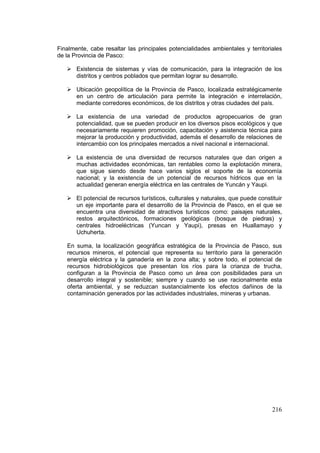 216
Finalmente, cabe resaltar las principales potencialidades ambientales y territoriales
de la Provincia de Pasco:
 Existencia de sistemas y vías de comunicación, para la integración de los
distritos y centros poblados que permitan lograr su desarrollo.
 Ubicación geopolítica de la Provincia de Pasco, localizada estratégicamente
en un centro de articulación para permite la integración e interrelación,
mediante corredores económicos, de los distritos y otras ciudades del país.
 La existencia de una variedad de productos agropecuarios de gran
potencialidad, que se pueden producir en los diversos pisos ecológicos y que
necesariamente requieren promoción, capacitación y asistencia técnica para
mejorar la producción y productividad, además el desarrollo de relaciones de
intercambio con los principales mercados a nivel nacional e internacional.
 La existencia de una diversidad de recursos naturales que dan origen a
muchas actividades económicas, tan rentables como la explotación minera,
que sigue siendo desde hace varios siglos el soporte de la economía
nacional; y la existencia de un potencial de recursos hídricos que en la
actualidad generan energía eléctrica en las centrales de Yuncán y Yaupi.
 El potencial de recursos turísticos, culturales y naturales, que puede constituir
un eje importante para el desarrollo de la Provincia de Pasco, en el que se
encuentra una diversidad de atractivos turísticos como: paisajes naturales,
restos arquitectónicos, formaciones geológicas (bosque de piedras) y
centrales hidroeléctricas (Yuncan y Yaupi), presas en Huallamayo y
Uchuherta.
En suma, la localización geográfica estratégica de la Provincia de Pasco, sus
recursos mineros, el potencial que representa su territorio para la generación
energía eléctrica y la ganadería en la zona alta; y sobre todo, el potencial de
recursos hidrobiológicos que presentan los ríos para la crianza de trucha,
configuran a la Provincia de Pasco como un área con posibilidades para un
desarrollo integral y sostenible; siempre y cuando se use racionalmente esta
oferta ambiental, y se reduzcan sustancialmente los efectos dañinos de la
contaminación generados por las actividades industriales, mineras y urbanas.
 