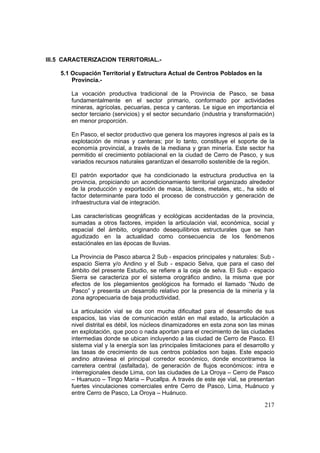 217
III.5 CARACTERIZACION TERRITORIAL.-
5.1 Ocupación Territorial y Estructura Actual de Centros Poblados en la
Provincia.-
La vocación productiva tradicional de la Provincia de Pasco, se basa
fundamentalmente en el sector primario, conformado por actividades
mineras, agrícolas, pecuarias, pesca y canteras. Le sigue en importancia el
sector terciario (servicios) y el sector secundario (industria y transformación)
en menor proporción.
En Pasco, el sector productivo que genera los mayores ingresos al país es la
explotación de minas y canteras; por lo tanto, constituye el soporte de la
economía provincial, a través de la mediana y gran minería. Este sector ha
permitido el crecimiento poblacional en la ciudad de Cerro de Pasco, y sus
variados recursos naturales garantizan el desarrollo sostenible de la región.
El patrón exportador que ha condicionado la estructura productiva en la
provincia, propiciando un acondicionamiento territorial organizado alrededor
de la producción y exportación de maca, lácteos, metales, etc., ha sido el
factor determinante para todo el proceso de construcción y generación de
infraestructura vial de integración.
Las características geográficas y ecológicas accidentadas de la provincia,
sumadas a otros factores, impiden la articulación vial, económica, social y
espacial del ámbito, originando desequilibrios estructurales que se han
agudizado en la actualidad como consecuencia de los fenómenos
estaciónales en las épocas de lluvias.
La Provincia de Pasco abarca 2 Sub - espacios principales y naturales: Sub -
espacio Sierra y/o Andino y el Sub - espacio Selva, que para el caso del
ámbito del presente Estudio, se refiere a la ceja de selva. El Sub - espacio
Sierra se caracteriza por el sistema orográfico andino, la misma que por
efectos de los plegamientos geológicos ha formado el llamado “Nudo de
Pasco” y presenta un desarrollo relativo por la presencia de la minería y la
zona agropecuaria de baja productividad.
La articulación vial se da con mucha dificultad para el desarrollo de sus
espacios, las vías de comunicación están en mal estado, la articulación a
nivel distrital es débil, los núcleos dinamizadores en esta zona son las minas
en explotación, que poco o nada aportan para el crecimiento de las ciudades
intermedias donde se ubican incluyendo a las ciudad de Cerro de Pasco. El
sistema vial y la energía son las principales limitaciones para el desarrollo y
las tasas de crecimiento de sus centros poblados son bajas. Este espacio
andino atraviesa el principal corredor económico, donde encontramos la
carretera central (asfaltada), de generación de flujos económicos: intra e
interregionales desde Lima, con las ciudades de La Oroya – Cerro de Pasco
– Huanuco – Tingo Maria – Pucallpa. A través de este eje vial, se presentan
fuertes vinculaciones comerciales entre Cerro de Pasco, Lima, Huánuco y
entre Cerro de Pasco, La Oroya – Huánuco.
 