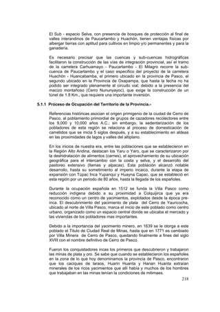 218
El Sub - espacio Selva, con presencia de bosques de protección al final de
valles interandinos de Paucartambo y Huachón, tienen ventajas físicas por
albergar tierras con aptitud para cultivos en limpio y/o permanentes y para la
ganadería.
Es necesario precisar que las cuencas y sub-cuencas hidrográficas
facilitaron la construcción de las vías de integración provincial, así el tramo
de la carretera Carhuamayo - Paucartambo - El Milagro recorre la sub-
cuenca de Paucartambo y el caso especifico del proyecto de la carretera
Huachón - Huancabamba, el primero ubicado en la provincia de Pasco, el
segundo ubicado en la Provincia de Oxapampa, que hasta la fecha no ha
podido ser integrado plenamente al circuito vial, debido a la presencia del
macizo montañoso (Cerro Nununyayoc), que exige la construcción de un
túnel de 1.8 Km., que requiere una importante inversión.
5.1.1 Proceso de Ocupación del Territorio de la Provincia.-
Referencias históricas asocian el origen primigenio de la ciudad de Cerro de
Pasco, al poblamiento primordial de grupos de cazadores recolectores entre
los 9,000 y 10,000 años A.C.; sin embargo, la sedentarización de los
pobladores de esta región se relaciona al proceso de domesticación de
camélidos que se inicia 5 siglos después, y a su establecimiento en aldeas
en las proximidades de lagos y valles del altiplano.
En los inicios de nuestra era, entre las poblaciones que se establecieron en
la Región Alto Andina, destacan los Yaru o Yaro, que se caracterizaron por
la deshidratación de alimentos (carnes), el aprovechamiento de su ubicación
geográfica para el intercambio con la costa y selva, y el desarrollo del
pastoreo extensivo (llamas y alpacas). Esta población alcanzó notable
desarrollo, hasta su sometimiento al imperio incaico, durante la etapa de
expansión con Túpac Inca Yupanqui y Huayna Capac, que se estableció en
esta región por un periodo de 80 años, hasta la llegada de los españoles.
Durante la ocupación española en 1512 se funda la Villa Pasco como
reducción indígena debido a su proximidad a Colquijirca que ya era
reconocido como un centro de yacimientos, explotados desde la época pre-
inca. El descubrimiento del yacimiento de plata del Cerro de Yauricocha,
ubicado al norte de Villa Pasco, marca el inicio de este poblado como centro
urbano, organizado como un espacio central donde se ubicaba el mercado y
las viviendas de los pobladores mas importantes.
Debido a la importancia del yacimiento minero, en 1639 se le otorga a este
poblado el Titulo de Ciudad Real de Minas, hasta que en 1771 es cambiado
por Villa Minera de Cerro de Pasco, quedando finalmente a fines del siglo
XVIII con el nombre definitivo de Cerro de Pasco.
Fueron los conquistadores incas los primeros que descubrieron y trabajaron
las minas de plata y oro. Se sabe que cuando se establecieron los españoles
en la zona de lo que hoy denominamos la provincia de Pasco, encontraron
que los caciques de laraos, Huarin Huanta y Hanan Huanta extraían
minerales de los ricos yacimientos que allí había y muchos de los hombres
que trabajaban en las minas tenían la condiciones de mitimaes.
 