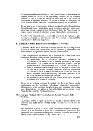 219
Durante la colonia se consolidó su rol como centro minero, organizándose su
espacio urbano en función a la explotación intensiva de los recursos
mineros, ya sea a través de pequeños tajos abiertos o de minas de
productores artesanales, alrededor de cuyas entradas se agrupaban en
forma desordenada las viviendas y otras instalaciones de los propietarios.
Consta que en los primeros años de la conquista el español Diego Cantos
denunció esas minas y declaró que había encontrado galerías y socavones.
La riqueza minera verdaderamente fabulosa de Cerro de Pasco marca no
solo su historia colonial, sino también su vida independiente y republicana.
A partir de la independencia se desarrolló una forma de explotación por
mineros hacendados que se mantuvo hasta 1974, cuando se nacionalizó la
Empresa Cerro de Pasco Corporation.
5.1.2 Estructura Actual de los Centros Poblados de la Provincia.-
El sistema urbano de la Provincia de Pasco, muestra en su configuración
espacial el estado del subdesarrollo de su economía y dependiente del
medio externo, incluyendo los niveles nacional e internacional.
El uso y organización del espacio de la provincia por la estructura socio
económica, define un sistema que se caracteriza por:
El desequilibrio en la ocupación territorial, expresada en
concentración de población en la meseta altiplánica y los valles
interandinos, con grandes vacíos de jerarquía urbana y con el
predominio de un centro mayor que es la ciudad de Cerro de Pasco.
El vacío de la jerarquía urbana señalada, no posibilitó el desempeño
de roles escalonados y funciones coherentes, dándose mas bien la
concentración de la economía urbana en la ciudad de Cerro de
Pasco, principal centro administrativo, comercial, financiero y de
servicios, que trasciende el ámbito regional.
La actividad comercial cada vez más intensa actúa como elemento
articulador de la economía provincial.
Dentro de un análisis funcional, la ciudad de Cerro de Pasco queda
caracterizada por las actividades extractivas, industriales, comerciales,
administrativas y de servicios, complementada con ciudades intermedias
poco desarrolladas en apoyo a las actividades agropecuarias como
Paucartambo, Huachón, Rancas y Huariaca.
5.1.3 Jerarquía y Articulación Funcional de los Centros Poblados de la
Provincia.-
La jerarquía define el lugar o posición que ocupa el centro urbano y las
funciones que cada centro poblado cumple en relación con el espacio
territorial.
Para determinar la jerarquía urbana se ha considerado el método de rango -
tamaño, que se establece a partir de la concentración poblacional que
representa. Así, se establecen rangos de población con fines de análisis y
jerarquización: (Ver Cuadro Nº III.5.1 y Lámina PAT-D-18)
 