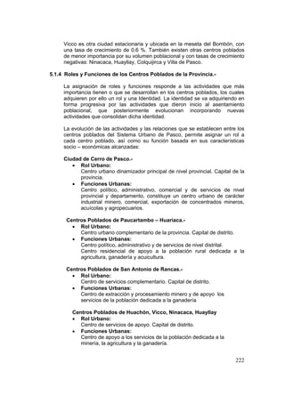 222
Vicco es otra ciudad estacionaria y ubicada en la meseta del Bombón, con
una tasa de crecimiento de 0.6 %. También existen otras centros poblados
de menor importancia por su volumen poblacional y con tasas de crecimiento
negativas: Ninacaca, Huayllay, Colquijirca y Villa de Pasco.
5.1.4 Roles y Funciones de los Centros Poblados de la Provincia.-
La asignación de roles y funciones responde a las actividades que más
importancia tienen o que se desarrollan en los centros poblados, los cuales
adquieren por ello un rol y una Identidad. La identidad se va adquiriendo en
forma progresiva por las actividades que dieron inicio al asentamiento
poblacional, que posteriormente evolucionan incorporando nuevas
actividades que consolidan dicha identidad.
La evolución de las actividades y las relaciones que se establecen entre los
centros poblados del Sistema Urbano de Pasco, permite asignar un rol a
cada centro poblado, así como su función basada en sus características
socio – económicas alcanzadas:
Ciudad de Cerro de Pasco.-
• Rol Urbano:
Centro urbano dinamizador principal de nivel provincial. Capital de la
provincia.
• Funciones Urbanas:
Centro político, administrativo, comercial y de servicios de nivel
provincial y departamento, constituye un centro urbano de carácter
industrial minero, comercial, exportación de concentrados mineros,
acuícolas y agropecuarios.
Centros Poblados de Paucartambo – Huariaca.-
• Rol Urbano:
Centro urbano complementario de la provincia. Capital de distrito.
• Funciones Urbanas:
Centro político, administrativo y de servicios de nivel distrital.
Centro residencial de apoyo a la población rural dedicada a la
agricultura, ganadería y acuicultura.
Centros Poblados de San Antonio de Rancas.-
• Rol Urbano:
Centro de servicios complementario. Capital de distrito.
• Funciones Urbanas:
Centro de extracción y procesamiento minero y de apoyo los
servicios de la población dedicada a la ganadería
Centros Poblados de Huachón, Vicco, Ninacaca, Huayllay
• Rol Urbano:
Centro de servicios de apoyo. Capital de distrito.
• Funciones Urbanas:
Centro de apoyo a los servicios de la población dedicada a la
minería, la agricultura y la ganadería.
 
