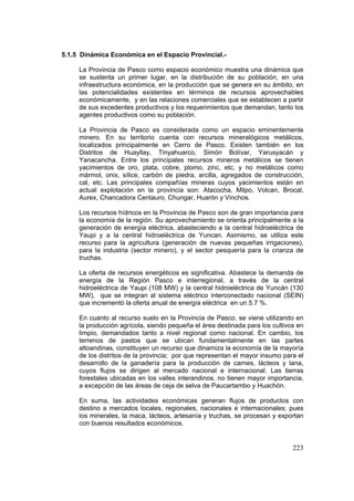 223
5.1.5 Dinámica Económica en el Espacio Provincial.-
La Provincia de Pasco como espacio económico muestra una dinámica que
se sustenta un primer lugar, en la distribución de su población, en una
infraestructura económica, en la producción que se genera en su ámbito, en
las potencialidades existentes en términos de recursos aprovechables
económicamente, y en las relaciones comerciales que se establecen a partir
de sus excedentes productivos y los requerimientos que demandan, tanto los
agentes productivos como su población.
La Provincia de Pasco es considerada como un espacio eminentemente
minero. En su territorio cuenta con recursos mineralógicos metálicos,
localizados principalmente en Cerro de Pasco. Existen también en los
Distritos de Huayllay, Tinyahuarco, Simón Bolívar, Yarusyacán y
Yanacancha. Entre los principales recursos mineros metálicos se tienen
yacimientos de oro, plata, cobre, plomo, zinc, etc, y no metálicos como
mármol, onix, sílice, carbón de piedra, arcilla, agregados de construcción,
cal, etc. Las principales compañías mineras cuyos yacimientos están en
actual explotación en la provincia son: Atacocha, Milpo, Volcan, Brocal,
Aurex, Chancadora Centauro, Chungar, Huarón y Vinchos.
Los recursos hídricos en la Provincia de Pasco son de gran importancia para
la economía de la región. Su aprovechamiento se orienta principalmente a la
generación de energía eléctrica, abasteciendo a la central hidroeléctrica de
Yaupi y a la central hidroeléctrica de Yuncan. Asimismo, se utiliza este
recurso para la agricultura (generación de nuevas pequeñas irrigaciones),
para la industria (sector minero), y el sector pesquería para la crianza de
truchas.
La oferta de recursos energéticos es significativa. Abastece la demanda de
energía de la Región Pasco e interregional, a través de la central
hidroeléctrica de Yaupi (108 MW) y la central hidroeléctrica de Yuncán (130
MW), que se integran al sistema eléctrico interconectado nacional (SEIN)
que incrementó la oferta anual de energía eléctrica en un 5.7 %.
En cuanto al recurso suelo en la Provincia de Pasco, se viene utilizando en
la producción agrícola, siendo pequeña el área destinada para los cultivos en
limpio, demandados tanto a nivel regional como nacional. En cambio, los
terrenos de pastos que se ubican fundamentalmente en las partes
altoandinas, constituyen un recurso que dinamiza la economía de la mayoría
de los distritos de la provincia; por que representan el mayor insumo para el
desarrollo de la ganadería para la producción de carnes, lácteos y lana,
cuyos flujos se dirigen al mercado nacional e internacional. Las tierras
forestales ubicadas en los valles interandinos, no tienen mayor importancia,
a excepción de las áreas de ceja de selva de Paucartambo y Huachón.
En suma, las actividades económicas generan flujos de productos con
destino a mercados locales, regionales, nacionales e internacionales; pues
los minerales, la maca, lácteos, artesanía y truchas, se procesan y exportan
con buenos resultados económicos.
 