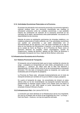 226
5.1.6 Actividades Económicas Potenciales en la Provincia.-
El proceso de articulación de la economía provincial a la economía regional y
nacional conlleva tener una economía diversificada que implique la
articulación productiva entre las unidades económicas, y que posibilite
mejorar las condiciones de inserción de la economía provincial en los
mercados de la región, aprovechando otras potencialidades de acuerdo a la
disponibilidad de sus recursos.
Además de poner en explotación yacimientos de minerales metálicos y no
metálicos preservando el medio ambiente, son 3 las actividades económicas
que pueden ser promovidas y que están relacionadas con: el
aprovechamiento de las lagunas y ríos; las áreas forestales de la ceja de
selva en los Distritos de Paucartambo y Huachón; y los atractivos turísticos
de la ciudad de Cerro de Pasco y de la Provincia de Pasco como el
Santuario Nacional de Huayllay, restos arqueológicos, nevado de
Huaguruncho, meseta del Bombon, iglesias de San Pedro de Ninacaca e
Inmaculada Concepción de Vicco, Casa de Simón Bolívar, entre otros.
5.2 Infraestructura Económica de la Provincia.-
5.2.1 Sistema Provincial de Transporte.-
El transporte vial es fundamental dado que la mayor cantidad de volumen de
carga y pasajeros es transportado por este medio, principalmente a Lima
Huancayo y Huánuco. Se utiliza para ello la Red Vial Nacional y
Departamental. En estos últimos años se ha ido incrementando el transporte
ferroviario. Por otro lado, el transporte aéreo es incipiente, con vuelos casi
localizados para el transporte de pasajeros.
La Provincia de Pasco esta articulada fundamentalmente por el modo de
transporte terrestre por carretera en lo que se refiere a carga y pasajeros.
En cuanto al transporte de carga de concentrados de mineral, en estos
últimos años se ha ido incrementando vía transporte terrestre ferroviario,
primeramente la empresa minera Volcan S.A.A desde Cerro de Pasco al
Callao; y desde el año 2003 desde el punto denominado Unísh, las
empresas mineras El Brocal y Huarón.
5.2.2 Infraestructura Vial.- (Ver Lámina PAT-D-19)
La evolución que viene dándose en la infraestructura vial es muy importante,
por que en el pasado solo se tenía el eje longitudinal de Lima - La Oroya -
Cerro de Pasco – Huánuco, con tipo de superficie afirmada.
 