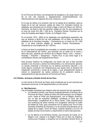 227
En la Provincia de Pasco, los transportes de pasajeros y de carga hacen uso
de la red vial nacional y departamental, fundamentalmente con
interconexiones a las regiones de Lima, Huánuco y Junín.
En lo que se refiere a la conexión vial con la capital de la república, esta es
través de la red vial nacional, código de meta 3 N, Carretera Central vía
asfaltada, que atraviesa por La Oroya y llega a Cerro de Pasco con 300 km.
Asimismo, se tiene la red vial nacional, código de ruta 16, que empalma en
la zona de Unish Km 284 + 000 de la Carretera Central. Continúa con la
zona de Huayllay para llegar a Canta, en la Región Lima.
En el periodo 1973 - 2000 se ha registrado una significativa expansión vial
que se alcanza a 96.65 Km de vías asfaltadas. En el 2004, se ejecutó el
asfaltado de la Carretera Huayllay – Cochamarca en un tramo de 18 + 000
km. y se tiene previsto asfaltar la carretera Puente Paucartambo –
Oxapampa en una longitud de 30 + 000 km.
A futuro se tiene la posibilidad de consolidar un corredor económico a través
de la Interoceánica del Centro, que permitirá unir la costa con la sierra y
selva del país, pasando por territorio de la Región Pasco: Lima – Huaraz –
Huayllay – Huachón – Oxapampa – Puerto Inca: lo que daría lugar a la
consolidación del eje vial longitudinal de Pasco.
Este proceso histórico ha configurado una trama vial que si bien permitió
acceder a los recursos y activar los intercambios y la comunicación general,
no resulta coherente y funcional con el sistema económico descrito, y en
modo alguno constituye una infraestructura que apoye todo el esfuerzo de
integración económica y social de la región, y que gradualmente tienda a
reducir la marginación de ciertos sectores de la población andina y
especialmente la ceja de selva de la Provincia de Pasco.
5.2.3 Redes, Jerarquía y Estado Actual de las Vías.-
La red vial de la Provincia de Pasco está constituida por la red nacional que
atraviesa la provincia, la red departamental y la red vecinal:
a) Red Nacional.-
Las principales carreteras que integran esta red nacional son las siguientes:
La Carretera Central, que recorre longitudinalmente el territorio de la
Provincia de Pasco, desde el límite vial (Carhuamayo) con la Región
Junín, hasta el límite vial (Salcachupan), con la Regiòn Huánuco,
con un tipo de superficie asfaltada, constituye el único eje vial
denominado “Longitudinal de la Sierra Norte”. Esta infraestructura
vial contribuye de sobre manera a la congestión vehicular al cuello
de botella de Ticlio, para conectarse con la capital Lima. Por el norte
atraviesa el Distrito de Huariaca y no se conecta directamente con la
capital de la regiòn, Cerro de Pasco, estando distante a 6.2 km. El
estado de esta vía es bueno y mayormente no tiene interrupciones.
La vía alterna a la Carretera Central, que proviene de Canta, en la
Regiòn Lima. Ingresa a la Regiòn Pasco por el Abra de Antajirca,
continua por Huayllay, y empalma con la Carretera Central 3N en el
 