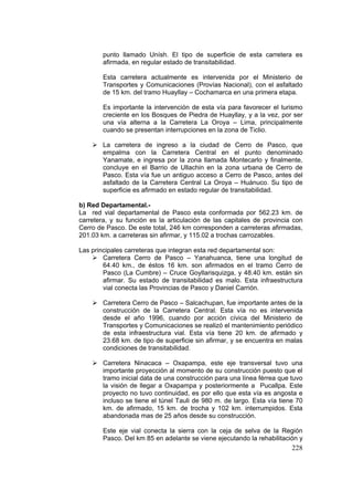 228
punto llamado Unísh. El tipo de superficie de esta carretera es
afirmada, en regular estado de transitabilidad.
Esta carretera actualmente es intervenida por el Ministerio de
Transportes y Comunicaciones (Provías Nacional), con el asfaltado
de 15 km. del tramo Huayllay – Cochamarca en una primera etapa.
Es importante la intervención de esta vía para favorecer el turismo
creciente en los Bosques de Piedra de Huayllay, y a la vez, por ser
una vía alterna a la Carretera La Oroya – Lima, principalmente
cuando se presentan interrupciones en la zona de Ticlio.
La carretera de ingreso a la ciudad de Cerro de Pasco, que
empalma con la Carretera Central en el punto denominado
Yanamate, e ingresa por la zona llamada Montecarlo y finalmente,
concluye en el Barrio de Ullachin en la zona urbana de Cerro de
Pasco. Esta vía fue un antiguo acceso a Cerro de Pasco, antes del
asfaltado de la Carretera Central La Oroya – Huánuco. Su tipo de
superficie es afirmado en estado regular de transitabilidad.
b) Red Departamental.-
La red vial departamental de Pasco esta conformada por 562.23 km. de
carretera, y su función es la articulación de las capitales de provincia con
Cerro de Pasco. De este total, 246 km corresponden a carreteras afirmadas,
201.03 km. a carreteras sin afirmar, y 115.02 a trochas carrozables.
Las principales carreteras que integran esta red departamental son:
Carretera Cerro de Pasco – Yanahuanca, tiene una longitud de
64.40 km., de éstos 16 km. son afirmados en el tramo Cerro de
Pasco (La Cumbre) – Cruce Goyllarisquizga, y 48.40 km. están sin
afirmar. Su estado de transitabilidad es malo. Esta infraestructura
vial conecta las Provincias de Pasco y Daniel Carrión.
Carretera Cerro de Pasco – Salcachupan, fue importante antes de la
construcción de la Carretera Central. Esta vía no es intervenida
desde el año 1996, cuando por acción cívica del Ministerio de
Transportes y Comunicaciones se realizó el mantenimiento periódico
de esta infraestructura vial. Esta vía tiene 20 km. de afirmado y
23.68 km. de tipo de superficie sin afirmar, y se encuentra en malas
condiciones de transitabilidad.
Carretera Ninacaca – Oxapampa, este eje transversal tuvo una
importante proyección al momento de su construcción puesto que el
tramo inicial data de una construcción para una línea férrea que tuvo
la visión de llegar a Oxapampa y posteriormente a Pucallpa. Este
proyecto no tuvo continuidad, es por ello que esta vía es angosta e
incluso se tiene el túnel Tauli de 980 m. de largo. Esta vía tiene 70
km. de afirmado, 15 km. de trocha y 102 km. interrumpidos. Esta
abandonada mas de 25 años desde su construcción.
Este eje vial conecta la sierra con la ceja de selva de la Región
Pasco. Del km 85 en adelante se viene ejecutando la rehabilitación y
 